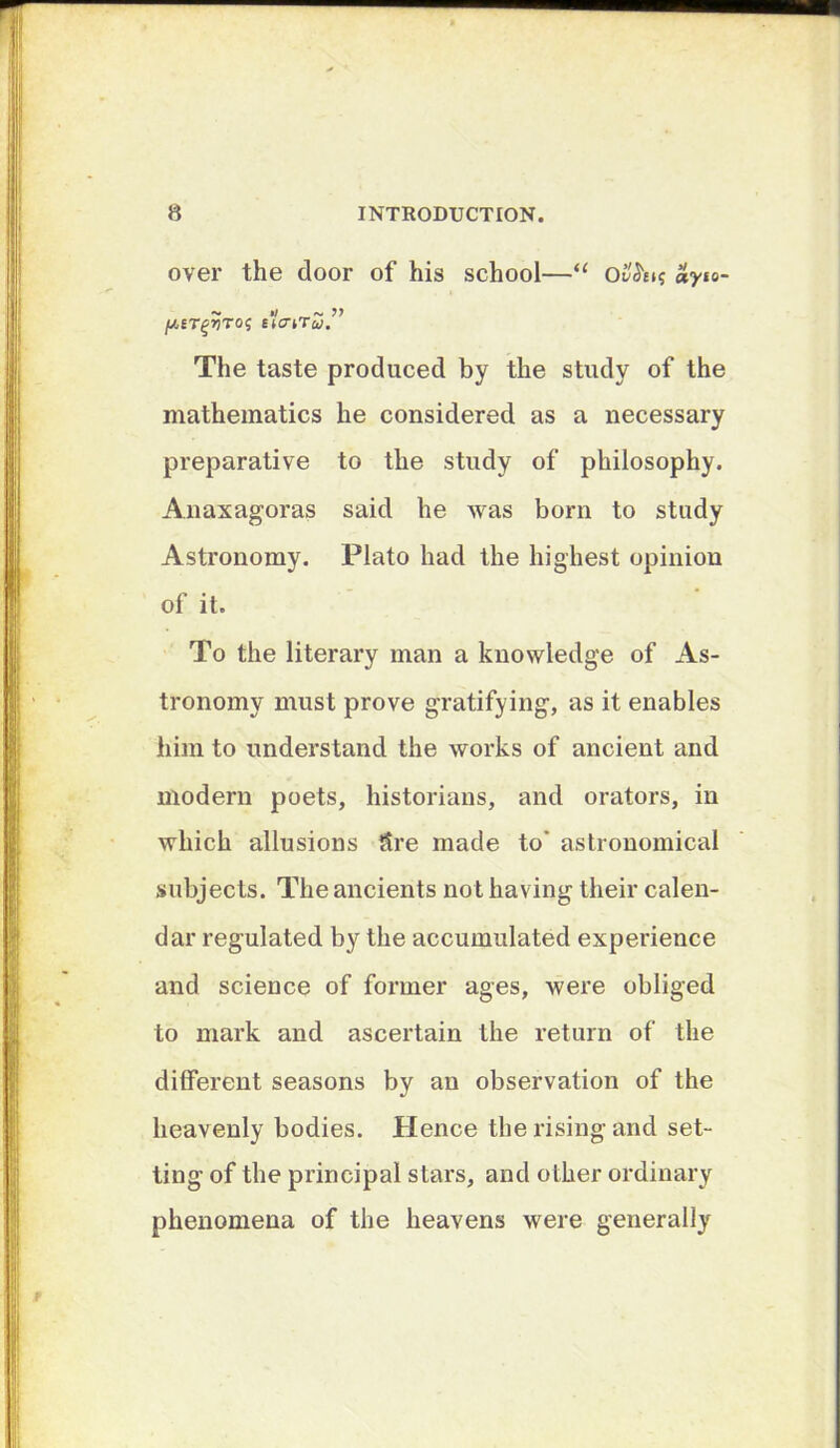 over the door of his school—“ ayio- //.ET^JJTO? EtcrtTw. The taste produced by the study of the mathematics he considered as a necessary preparative to the study of philosophy. Anaxagoras said he was born to study Astronomy. Plato had the highest opinion of it. To the literary man a knowledge of As- tronomy must prove gratifying, as it enables him to understand the works of ancient and modern poets, historians, and orators, in which allusions Sre made to’ astronomical subjects. The ancients not having their calen- dar regulated by the accumulated experience and science of former ages, were obliged to mark and ascertain the return of the different seasons by an observation of the heavenly bodies. Hence the rising and set- ting of the principal stars, and other ordinary phenomena of the heavens were generally