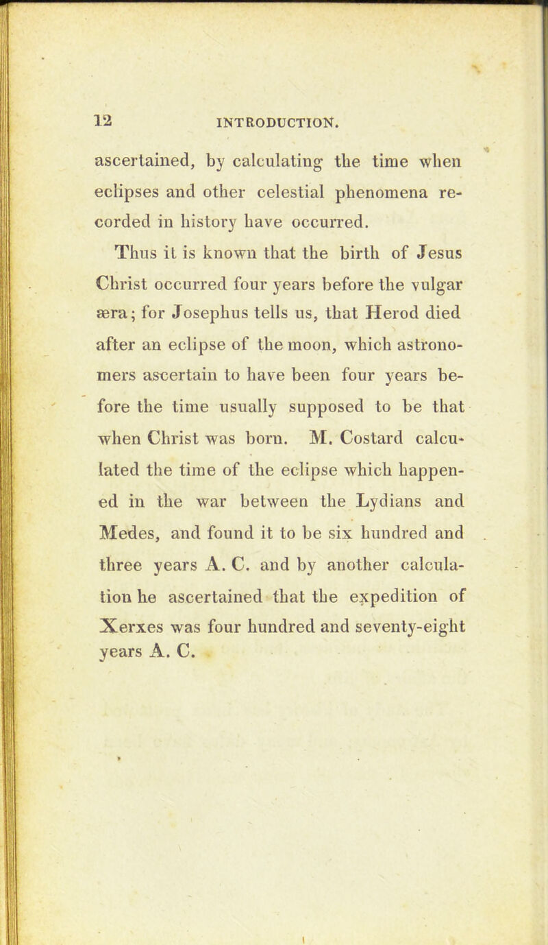 ascertained, by calculating the time when eclipses and other celestial phenomena re- corded in history have occuiTed. Thus it is known that the birth of Jesus Christ occurred four years before the vulgar sera; for Josephus tells us, that Herod died after an eclipse of the moon, which astrono- mers ascertain to have been four years be- fore the time usually supposed to be that when Christ was born. M. Costard calcu- lated the time of the eclipse which happen- ed in the war between the Lydians and Medes, and found it to be six hundred and three years A. C. and by another calcula- tion he ascertained that the expedition of Xerxes was four hundred and seventy-eight years A. C.