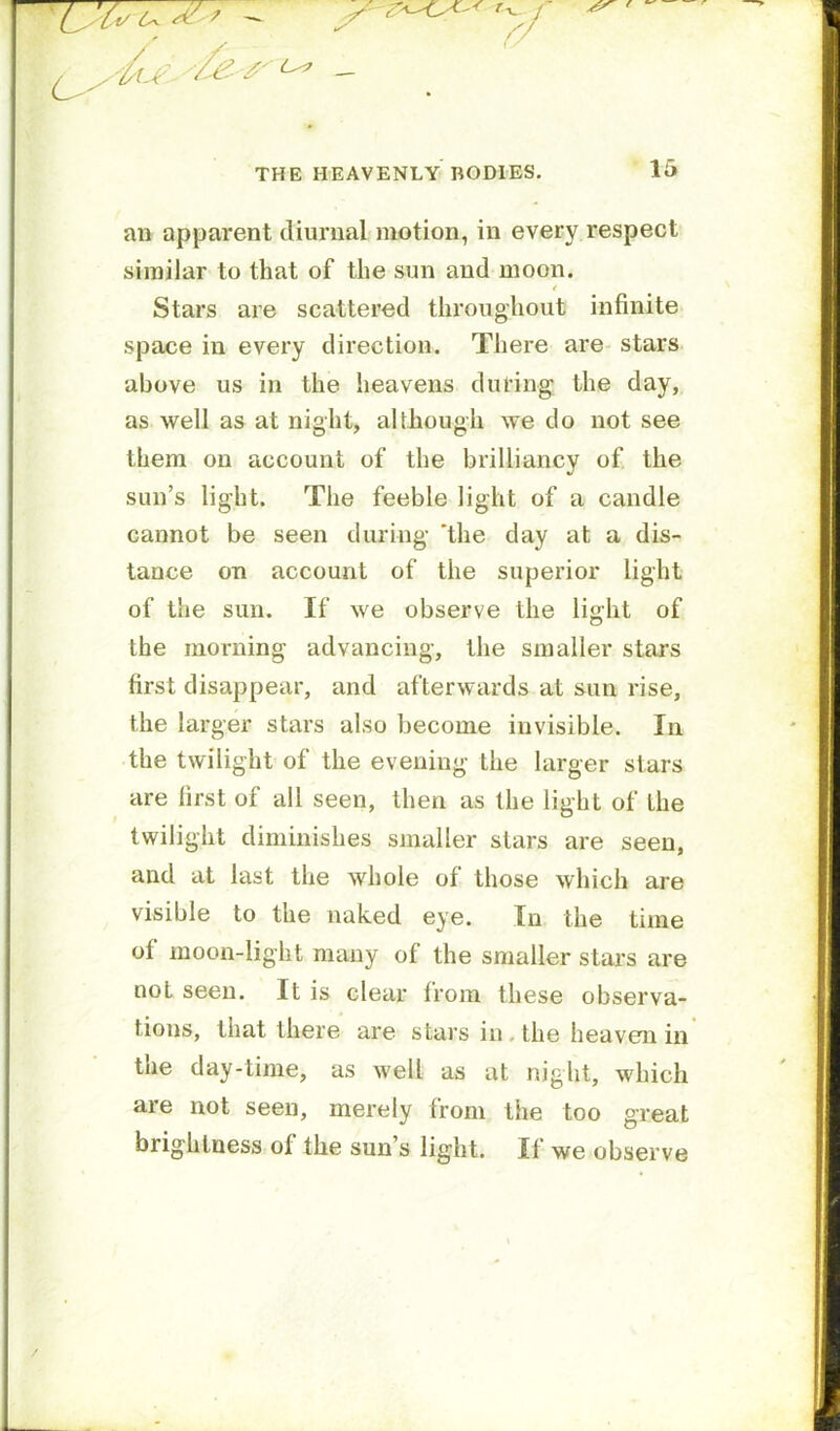 ^ ' — THE HEAVENLY BODIES. 15 au apparent diurnal motion, in every respect similar to that of the sun and moon. / Stars are scattered throughout infinite space in every direction. There are- stars above us in the heavens during the day, as well as at night, although we do not see them on account of the brilliancy of the sun’s light. The feeble light of a candle cannot be seen during *the day at a dis- tance on account of the superior light of the sun. If we observe the light of the morning advancing, the smaller stars first disappear, and afterwards at sun rise, the larger stars also become invisible. In the twilight of the evening the larger stars are first of all seen, then as the light of the twilight diminishes smaller stars are seen, and at last the whole of those which are visible to the naked eye. In the time of moon-light many of the smaller stars are not seen. It is clear from these observa- tions, that there are stars in. the heaven in the day-time, as well as at night, which are not seen, merely from the too great brightness of the sun’s light. If we observe