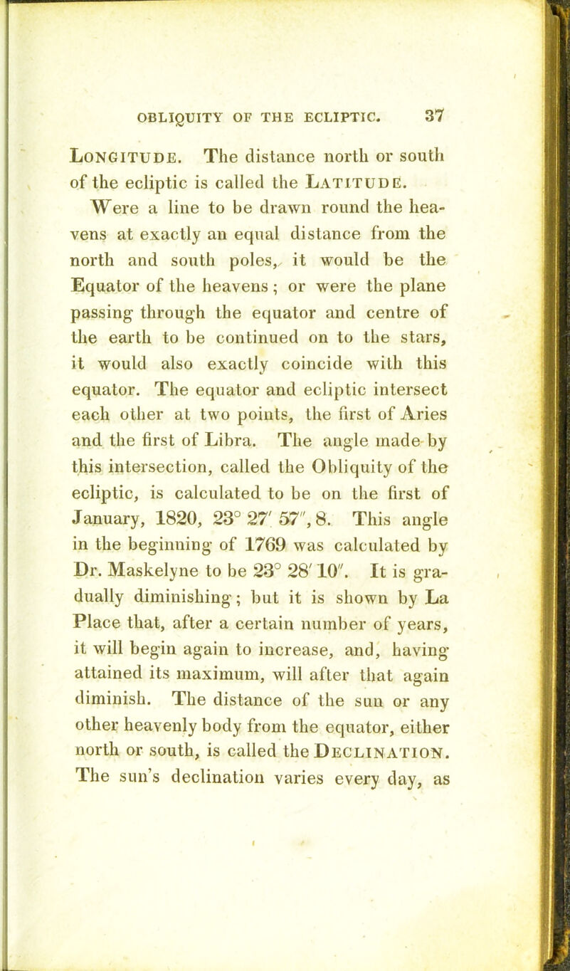 Longitude. The distance north or south of the ecliptic is called the Latitude. Were a line to be drawn round the hea- vens at exactly an equal distance from the north and south poles,, it would be the Equator of the heavens ; or were the plane passing- through the equator and centre of the earth to be continued on to the stars, it would also exactly coincide with this equator. The equator and ecliptic intersect each other at two points, the first of Aries and the first of Libra. The angle made- by this intersection, called the Obliquity of the ecliptic, is calculated to be on the first of January, 1820, 23° 27'57, 8. This angle in the beginning of 1769 was calculated by Dr. Maskelyne to be 23° 28' 10. It is gra- dually diminishing; but it is shown by La Place that, after a certain number of years, it will begin again to increase, and, having attained its maximum, will after that again diminish. The distance of the sun or any other heavenly body from the equator, either north or south, is called the Declination. The sun’s declination varies every day, as