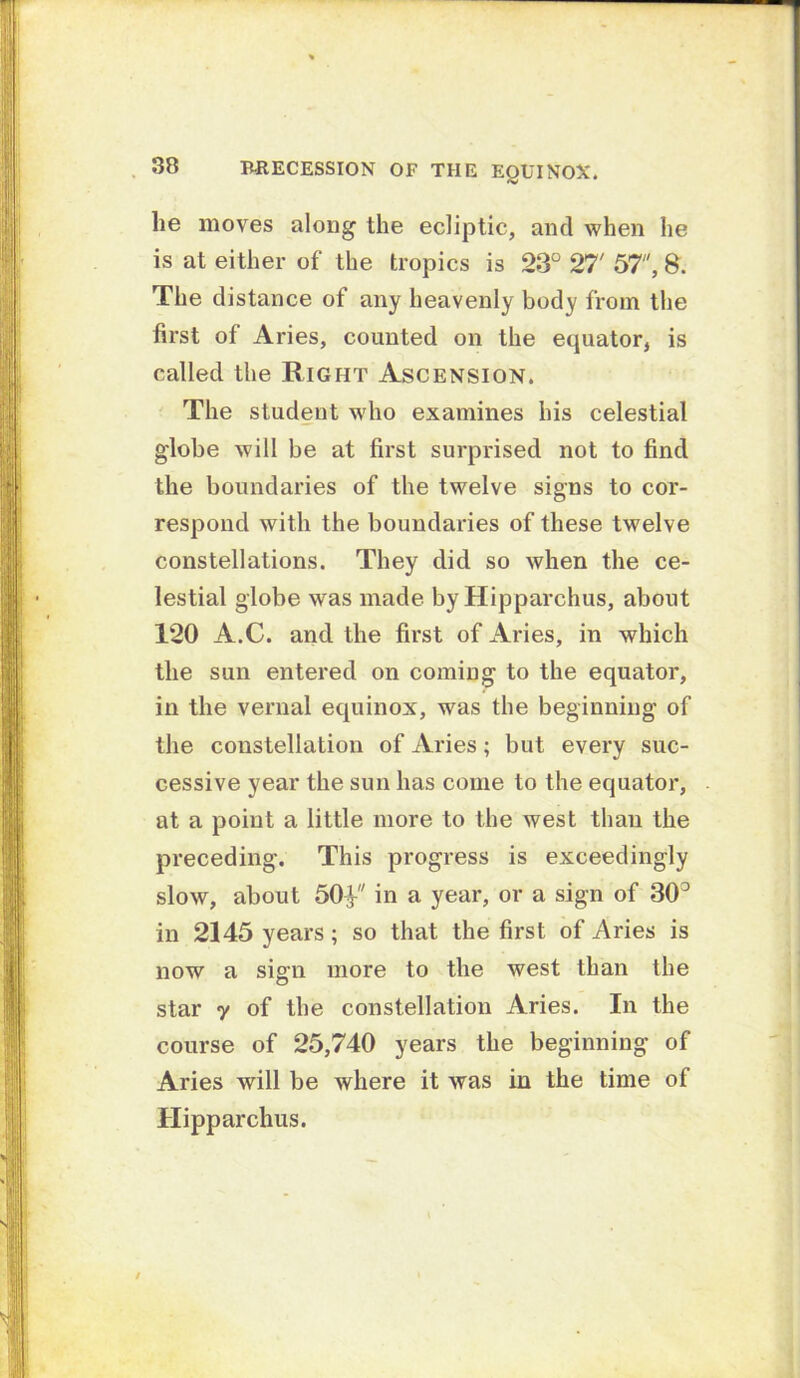 . 38 RRECESSION OF THE EQUINOX. he moves along the ecliptic, and when he is at either of the tropics is 23° 27' 57, 8. The distance of any heavenly body from the first of Aries, counted on the equator, is called the Right Ascension. The student who examines his celestial globe will be at first surprised not to find the boundaries of the twelve signs to cor- respond with the boundaries of these twelve constellations. They did so when the ce- lestial globe was made by Hipparchus, about 120 A.C. and the first of Aries, in which the sun entered on coming to the equator, in the vernal equinox, was the beginning of the constellation of Aries; but every suc- cessive year the sun has come to the equator, at a point a little more to the west than the preceding. This progress is exceedingly slow, about 50V' in n year, or a sign of 30° in 2145 years; so that the first of Aries is now a sign more to the west than the star 7 of the constellation Aries. In the course of 25,740 years the beginning of Aries will be where it was in the time of Hipparchus.