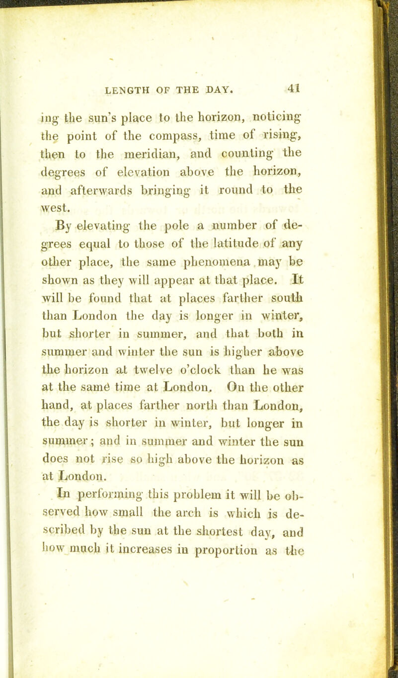 LENGTH OF THE DAY. 41 ing the sun’s place to the horizon, noticing the point of the compass, time of rising, then to the meridian, and counting the degrees of elevation above the horizon, and afterwards bringing it round to the west. By elevating the pole a number of de- grees equal to those of the latitude of any otlier place, the same phenomena may be shown as they will appear at that place. It will be found that at places farther south than London the day is longer in winter, but shorter in summer, and that both in summer and winter the sun is higher above the horizon at twelve o’clock than he was at the samei time at London. On the other hand, at places farther north than London, the day is shorter in winter, but longer in summer; and in summer and winter the sun does not rise so high above the horizon as at London. In performing this problem it will be ob- served how small the arch is which is de- scribed by the sun at the shortest day, and liow much it increases in proportion as Uie