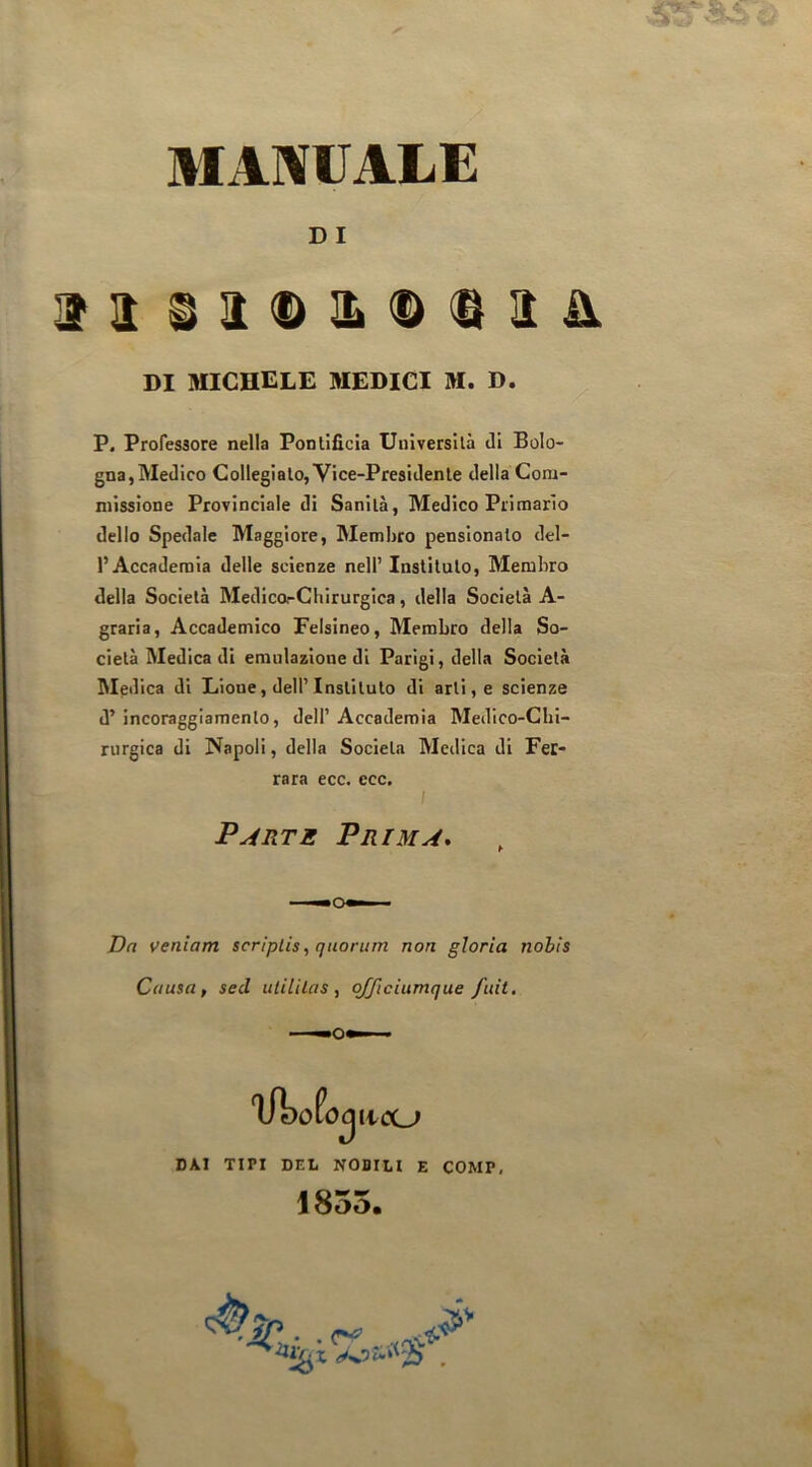 MAIVUALE D I P. Professore nella Pontificia Università di Bolo- gna, Medico Collegialo, Vice-Presidente della Com- missione Provinciale di Sanità, Medico Primario dello Spedale Maggiore, Membro pensionalo del- l’Accademia delle scienze nell’ Instituto, Membro della Società Medica-Chirurgica, della Società A- graria. Accademico Felsineo, Membro della So- cietà Medica di emulazione di Parigi, della Società Medica di Lione, dell’Instituto di arti, e scienze d’ incoraggiamento, dell’ Accademia Medico-Chi- rurgica di Napoli, della Società Medica di Fec- Dn veniam scriplis, quorum non gloria nohis Causa, sed ulililas , qfficiumque fidi. DI michele medici m. d. rara ecc. ecc. Parte Prima, OKI TIPI DEL NOBILI E COMP, 1855.