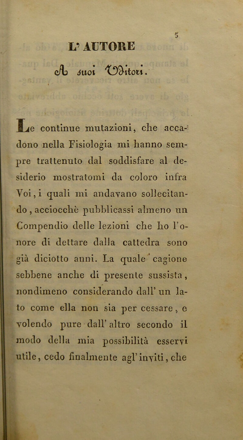 L’AUTORE c/L JUOt 5 Le continue mutazioni, che acca-' dono nella Fisiologia mi hanno sem- pre trattenuto dal soddisfare al de- siderio mostratomi da coloro infra Voiji quali mi andavano sollecitan- do , acciocché pubblicassi almeno un Compendio delle lezioni che ho l’o- nore di dettare dalla cattedra sono già diciotto anni. La quale ' cagione sebbene anche di presente sussista, nondimeno considerando dall’ un la- to come ella non sia per cessare, e volendo pure dall’ altro secondo il modo della mia possibilità esservi utile, cedo finalmente agl’inviti, che