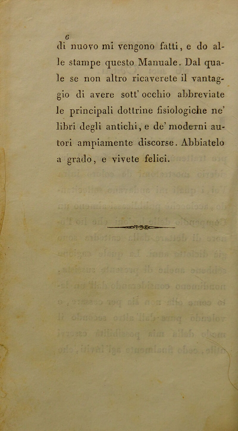 (li nuovo mi vengono falli, e do al- le slampe questo Manuale. Dal qua- le se non altro ricaverete il vantag- gio di avere sott’ occhio abbreviate le principali dottrine fisiologiche ne’ libri degli antichi, e de’ modcTni au- tori ampiamente discorse. x\.bbiatelo a grado, e vivete felici.