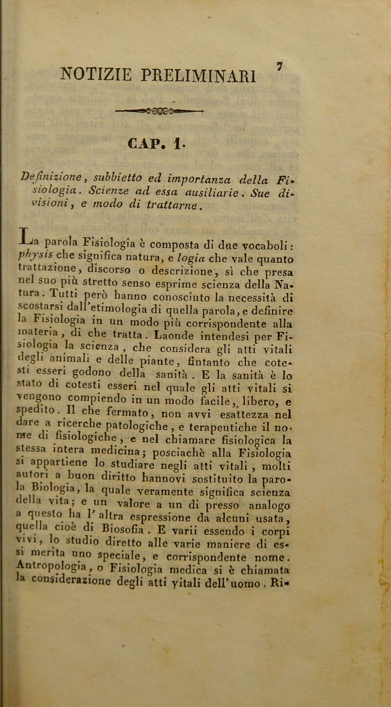 NOTIZIE PRELIMINARI CAP. 1. Definizione, suhbietto ed importanza della Fi- siologia. Scienze ad essa ausiliarie, Sue di- visioni, e modo di trattarne. -l^a parola Fisiologia è composta di dtie vocaboli : p ijrsis fìe significa natura, e logia che vale quanto tiattazione, discorso o descrizione, sì che presa nel suo piii stretto senso esprime scienza della Na- tura. Tutti pero hanno conosciuto la necessità di scostarsi dall etimologia di quella parola, e definire a isiologia in un modo più corrispondente alla materia , di che tratta . Laonde intendesi per Fi- siologia la scienza, che considera gli atti vitali negli animali e delle piante, fintanto che cote- sti esseri godono della sanità . E la sanità è lo stato di cotesti esseri nel quale gli atti vitali si vengono compiendo in un modo facile ,Jibero, e spe Ito, Il che fermato, non avvi esattezza nel . patologiche, e terapeutiche il no- me I fisiologiche, e nel chiamare fisiologica la stessa intera medicina; posclachè alla Fisiologia si appartiene lo studiare negli atti vitali , molti ^ diritto hannovi sostituito la paro- a lologia, la quale veramente significa scienza te a vita; e un valore a un di presso analogo a questo ha l’altra espressione da alcuni usata, que a cioè di Biosofia. E varìi essendo i corpi ■VIVI, o studio diretto alle varie maniere di es- si menta uno speciale, e corrispondente nome. nlropologia, o Fisiologia medica si è chiamata fa considerazione degli atti yitali dell’uomo,Ri-