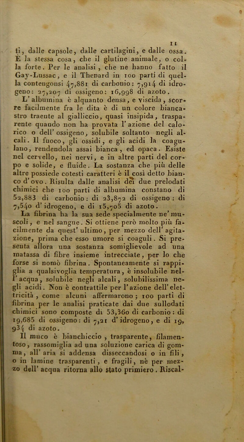 ti, dalle capsole, dalle cartilagini, e dalle ossa. E la stessa cosa, che il glutine animale, o col- la forte. Per le analisi , che ne hanno fatto il Gay-Lussac, e il Thenard in loo parti di quel- la conteugonsi 47j88i di carbonio; 7,914 idro- geno: 27,207 di ossigeno: 16,998 di azoto. L’albumina è alquanto densa, e viscida, scor- re facilmente fra le dita è di un colore bianca- stro traente al gialliccio, quasi insipida, traspa- rente quando non ha provata 1’ azione del calo- rico o deir ossigeno, solubile soltanto negli al- cali. 11 fuoco, gli ossidi, e gli acidi la coagu- lano, rendendola assai bianca, ed opaca. Esiste nel cervello, nel nervi, e in altre parti del cor- po e solide, e fluide. La sostanza che più delle altre possiede cotesti caratteri è il così detto bian- co d’ovo. Risulta dalle analisi dei due prelodati chimici che 100 parti di albumina constano di 52,883 di carbonio: di 28,872 di ossigeno; di 7,540 d’idrogeno, e di 15,706 di azoto. La fibrina ha la sua sede specialmente ne’mu- scoli, e nel sangue. Si ottiene però molto più fa- cilmente da quest’ultimo, per mezzo dell’agita- zione, prima che esso umore si coaguli. Si pre- senta allora una sostanza somigllevole ad una matassa di fibre insieme intrecciate, per lo che forse si nomò fibrina. Spontaneamente si rappi- glia a qualsivoglia temperatura, è insolubile nel- l’acqua, solubile negli alcali, solubilissima ne- gli acidi. Non è contrattile per l’azione dell’elet- tricità , come alcuni affermarono 5 100 parti di fibrina per le analisi praticate dal due sullodati chimici sono composte di 53,36o di carbonio : di 19,685 di ossigeno: di 7,21 d’idrogeno, e di 19, 93/i di azoto. Il muco è bianchiccio , trasparente, filamen- toso, rassomiglia ad una soluzione carica di gom- ma, all’aria si addensa disseccandosi o in fili, o in lamine trasparenti, e fragili, nè per mez- zo dell’ acqua ritorna allo slato primiero . Riscal*