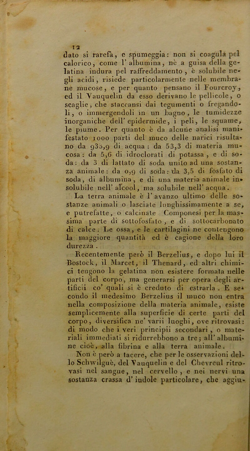 dato si rarefa, e spumeggia: non si coagula pel calorico, come T albumina, nè a guisa della ge- latina indura pel raffreddamento , è solubile ne- gli acidi, risiede particolarmente nelle membra- ne mucose, e per quanto pensano il Fourcroy, ed il Vauquelin da esso derivano le pellicole, o scaglie, che slaccansi dai tegumenti o fregando- li , o immergendoli in un bagno , le tumidezze inorganiche dell’epidermide, i peli, le squame, le piume. Per quanto è da alcune analisi mani- festato looo parti del mnco delle narici risulta- no da 93d,9 di acqua : da 53,3 di materia mu- cosa : da 5,6 di idroclorati di potassa , e di so- da : da 3 di lattato di soda unito ad una sostan- za animale: da 0,9 di soda r da 3,5 di fosfato di soda, di albumina, e di una materia animale in* solubile nell’alcool, ma solubile nell’acqua. La terra animale è l’avanzo ultimo delle so- stanze animali o lasciate lunghissimamente a se, e putrefalle, o calcinale ComponesI per la mas- sima parie di soltofosfato , e di sollocarbonato di calce. Le ossa, e le cartilagini ne contengono la maggiore quantità ed è cagione della loro durezza . Recentemente però il Berzelius, e dopo lui il Bostock, il Marcel,’il Thenard, ed altri cbiinl- ci tengono la gelatina non esistere formala nelle parli del corpo, ma generarsi per opera degli ar- tificii co’ quali si è creduto di estrarla . E se* condo il medesimo Berzelius il muco non entra nella composizione della materia animale, esiste semplicemente alla superficie di certe parli del corpo, diversifica ne’vari! luoghi, ove ritrovasi : di modo che i veri principii secondari , o mate- riali immediati si ridurrebbono a tre; all’albumi- ne cioè, alla fibrina e alla terra animale. Non è però a tacere, che per le osservazioni del- lo Schwilguè, del Vanquelln e del Chcvrcul ritro- vasi nel sangue, nel cervello , e nel nervi una sostanza crassa d’indole particolare, che aggln-