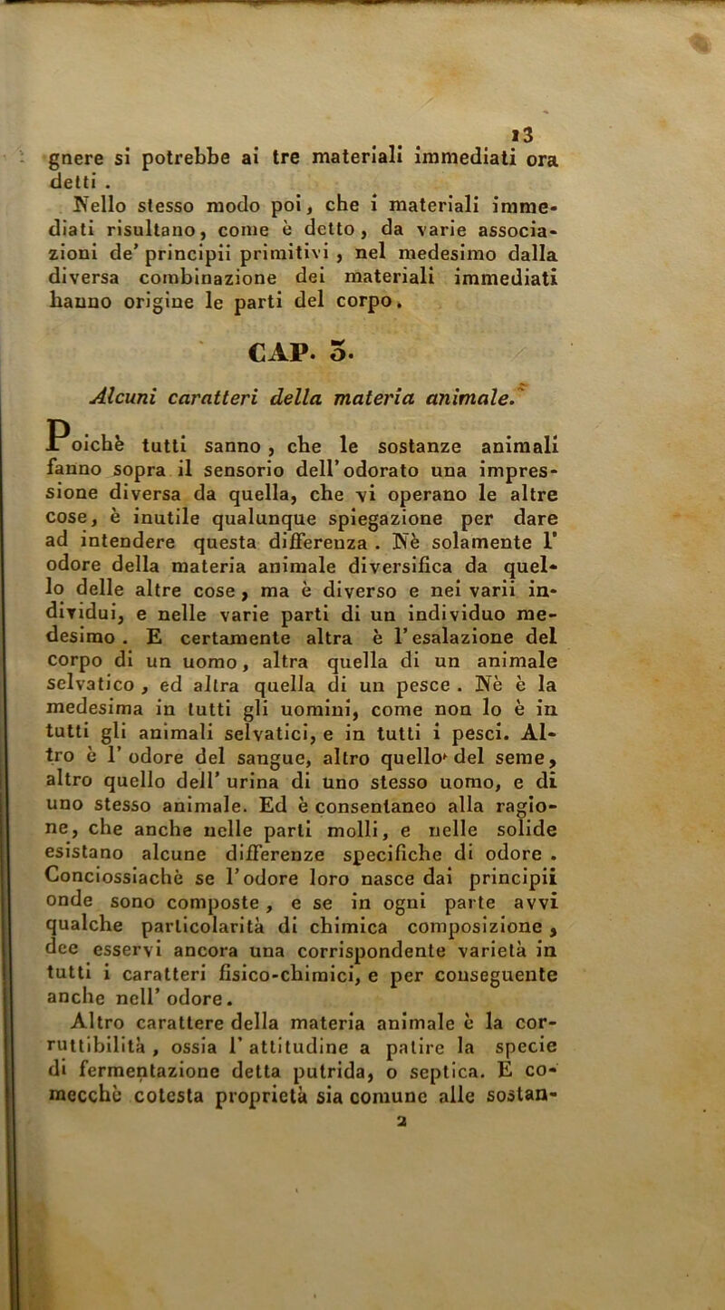 gnere si potrebbe ai tre materiali immediati ora detti . Nello stesso modo poi, che i materiali irame* diati risultano, come è detto, da varie associa- zioni de’ principii primitivi , nel medesimo dalla diversa combinazione dei materiali immediati hanno origine le parti del corpo* CAP. 5. Alcuni caratteri della materia animale.' Poichfe tutti sanno, che le sostanze animali fanno sopra il sensorio dell’odorato una impres- sione diversa da quella, che vi operano le altre cose, è inutile qualunque spiegazione per dare ad intendere questa differenza . Nè solamente 1’ odore della materia animale diversifica da quel- lo delle altre cose, ma è diverso e nei varii in- dividui, e nelle varie parti di un individuo me- desimo . E certamente altra è l’esalazione del corpo di un uomo, altra quella di un animale selvatico , ed altra quella di un pesce . Nè è la medesima in tutti gli uomini, come non lo è in tutti gli animali selvatici, e in tutti i pesci. Al- tro è l’odore del sangue, altro quello^ del seme, altro quello dell’ urina di uno stesso uomo, e di uno stesso animale. Ed è consentaneo alla ragio- ne, che anche nelle parli molli, e nelle solide esistano alcune differenze specifiche di odore . Conciossiachè se l’odore loro nasce dal principii onde sono composte, e se in ogni parte avvi qualche particolarità di chimica composizione, dee esservi ancora una corrispondente varietà in tutti i caratteri fisico-chimici, e per conseguente anche nell’odore. Altro carattere della materia animale è la cor- ruttibilità , ossia r attitudine a patire la specie di fermentazione detta putrida, o septica. E co- mecché cotcsta proprietà sia comune alle soslan- a