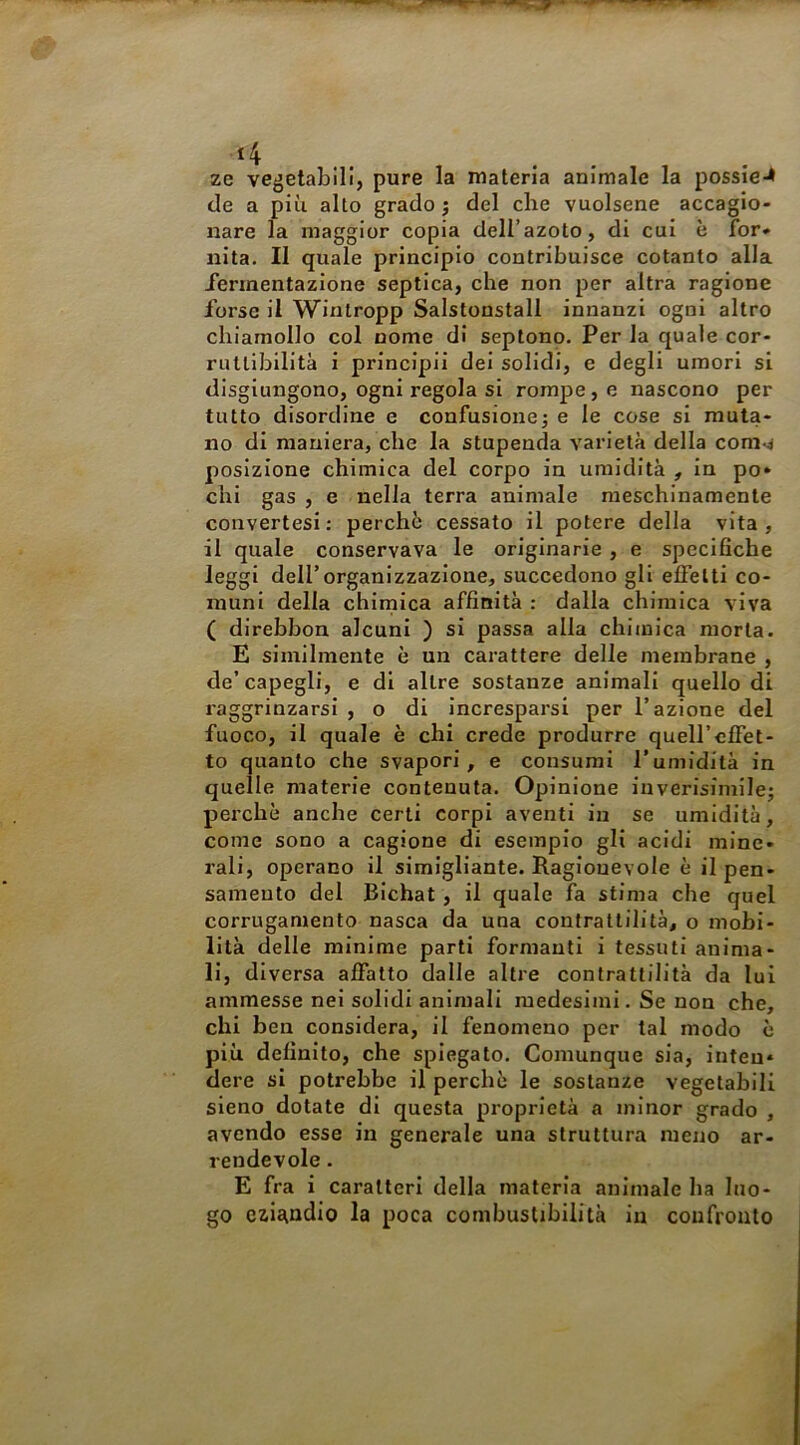 *4 .. ze vegetabili, pure la materia animale la possie-* de a più alto grado j del che vuoisene accagio- nare la maggior copia dell’azoto, di cui è for- nita. Il quale principio contribuisce cotanto alla Jermentazione septica, che non per altra ragione forse il Wintropp Salstonstall innanzi ogni altro chiamollo col nome di septonp. Per la quale cor- ruttibilità i principii dei solidi, e degli umori si disgiungono, ogni regola si rompe, e nascono per tutto disordine e confusione; e le cose si muta- no di maniera, che la stupenda varietà della com.4 posizione chimica del corpo in umidità , in po- chi gas , e nella terra animale meschinamente convertesi: perchè cessato il potere della vita, il quale conservava le originarie , e specifiche leggi dell’organizzazione, succedono gli effetti co- muni delia chimica affinità : dalla chimica viva ( direbbon alcuni ) si passa alla chimica morta. E similmente è un carattere delle membrane , de’capegli, e di altre sostanze animali quello di raggrinzarsi , o di incresparsi per l’azione del fuoco, il quale è chi crede produrre quell’effet- to quanto che svapori, e consumi l’umidità in quelle materie contenuta. Opinione inverisimile; perchè anche certi corpi aventi in se umidità, come sono a cagione di esempio gli acidi mine- rali, operano il simigliante. Ragionevole è il pen- samento del Bichat, il quale fa stima che quel corrugamento nasca da una contrattilità, o mobi- lità delle minime parti formanti i tessuti anima- li, diversa affatto dalle altre contrattilità da luì ammesse nei solidi animali medesimi. Se non che, chi ben considera, il fenomeno per tal modo è più definito, che spiegato. Comunque sia, inten- dere si potrebbe il perchè le sostanze vegetabili sieno dotate di questa proprietà a minor grado , avendo esse in generale una struttura meno ar- rendevole . E fra i caratteri della materia animale ha luo- go czistndio la poca combustibilità in confronto