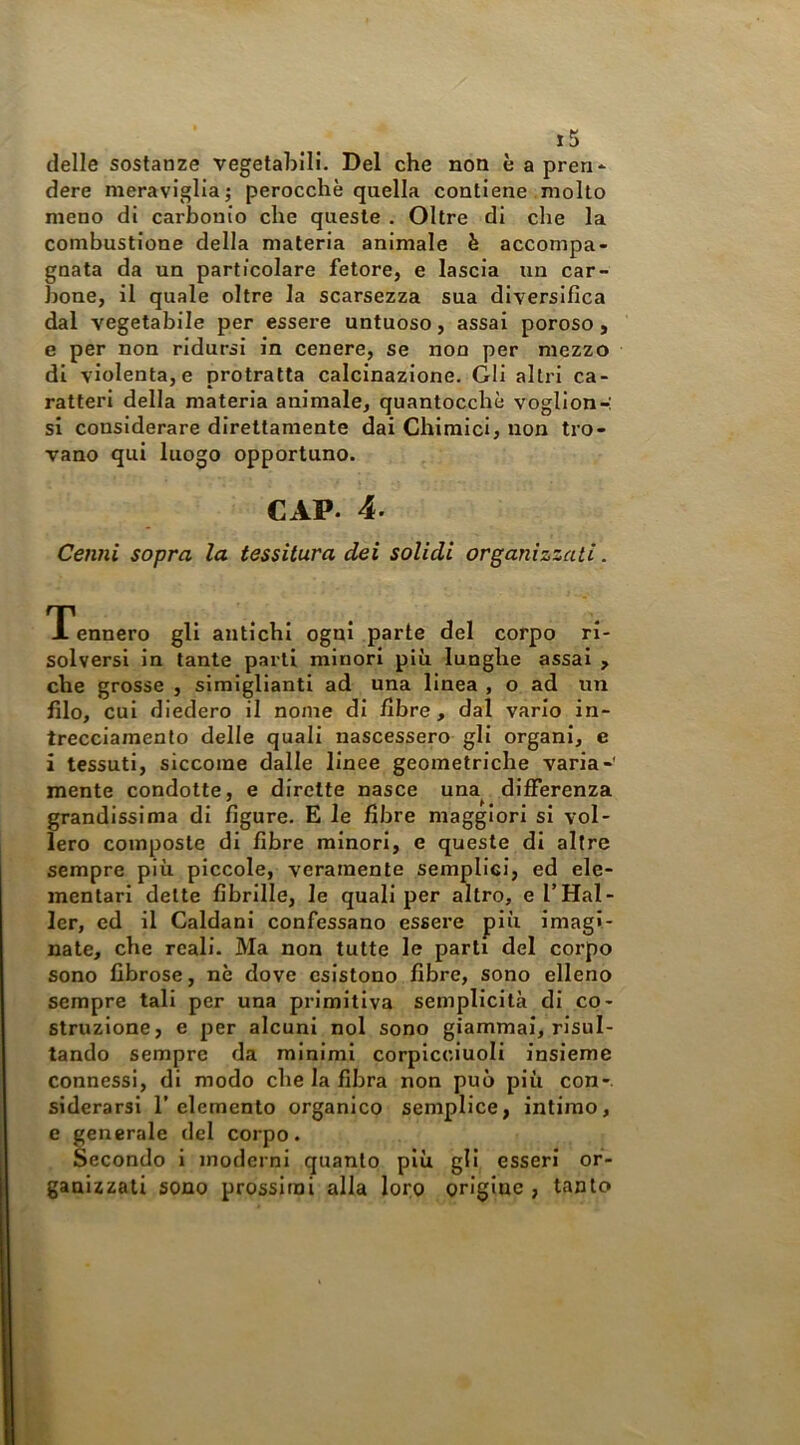 j5 delle sostanze vegetabili. Del che non è apren* dere meraviglia; perocché quella contiene molto meno di carbonio che queste . Oltre di che la combustione della materia animale è accompa- gnata da un particolare fetore, e lascia un car- bone, il quale oltre la scarsezza sua diversifica dal vegetabile per essere untuoso, assai poroso , e per non ridursi in cenere, se non per mezzo di violenta, e protratta calcinazione. Gli altri ca- ratteri della materia animale, quantocchè vogllon-: si considerare direttamente dai Chimici, non tro- vano qui luogo opportuno. CAP. 4. Cenni sopra la tessitura dei solidi organizzati. Tennero gli antichi ogni parte del corpo ri- solversi in tante parti minori più lunghe assai , che grosse , simiglianti ad una linea , o ad un filo, cui diedero il nome di fibre , dal vario in- trecclamenlo delle quali nascessero gli organi, e ì tessuti, siccome dalle linee geometriche varia-' mente condotte, e dirette nasce una^ differenza grandissima di figure. E le fibre maggiori si vol- lero composte di fibre minori, e queste di altre sempre più piccole, veramente semplici, ed ele- mentari dette fibrille, le quali per altro, e TMai- ler, cd il Caldani confessano essere più imagi- nate, che reali. Ma non tutte le parti del corpo sono fibrose, nè dove esistono fibre, sono elleno sempre tali per una primitiva semplicità di co- struzione, e per alcuni noi sono giammai, risul- tando sempre da minimi corpicciuoli insieme connessi, di modo che la fibra non può più con-, siderarsi 1' elemento organico semplice, intimo, e generale del corpo. Secondo i moderni quanto più gli esseri or- ganizzati sono prossimi alla loro origine , tanto