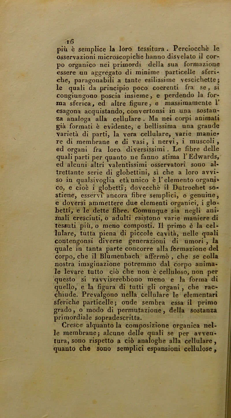 più è semplice la loro tessitura . Perciocché le osservazioni microscopiche hanno disvelato il cor- po organico nei primordi della sua formazione essere un aggregato di minime particelle sferi- che, paragonabili a tante esilissime vescichettej le quali da principio poco coerenti fra se, si congiungono poscia insieme, e perdendo la for- ma sferica, ed altre figure, e massimamente 1’ esagona acquistando, convcrtonsi in una sostan- za analoga alla cellulare . Ma nei corpi animati già formati è evidente, e bellissima una grande varietà di parti, la vera cellulare, varie manie» re di membrane e di vasi, i nervi, i muscoli, ed organi fra loro diversissimi. Le fibre delle quali parti per quanto ne fanno stima l’Edwards, ed alcuni altri valentissimi osservatori sono al- trettante serie di globettini, si che a loro avvi- so in qualsivoglia età unico è,l’elemento organi* co, e cioè i Robetti j dovecchè il Dutroohet so- stiene, esservi ancora fibre semplici, o genuine, e doversi ammettere due elementi organici, i glo*; betti, e le dette fibre. Comunque sia negli ani- mali cresciuti, o adulti esistono varie maniere di tessuti più, o meno composti. Il primo è la cel- lulare, tutta piena di piccole cavità, nelle quali contengonsi diverse generazioni di umori , la quale in tanta parte concorre alla formazione del corpo, che il Blumenbach affermò , che se colla nostra imaginazione potremmo dal corpo anima- le levare tutto ciò cbe non è celluloso, non per questo si ravviserebbono meno e la forma di quello, e la figura di tutti gli organi , che rac- chiude. Prevalgono nella cellulare le elementari sferiche particelle; onde sembra essa il primo grado, o modo di permutazione, della sostanza primordiale sopradescritta. Cresce alquanto la composizione organica nel- le membrane; alcune dello quali se per avven- tura, sono rispetto a ciò analoghe alla cellulare , quanto che sono semplici espansioni cellulose,