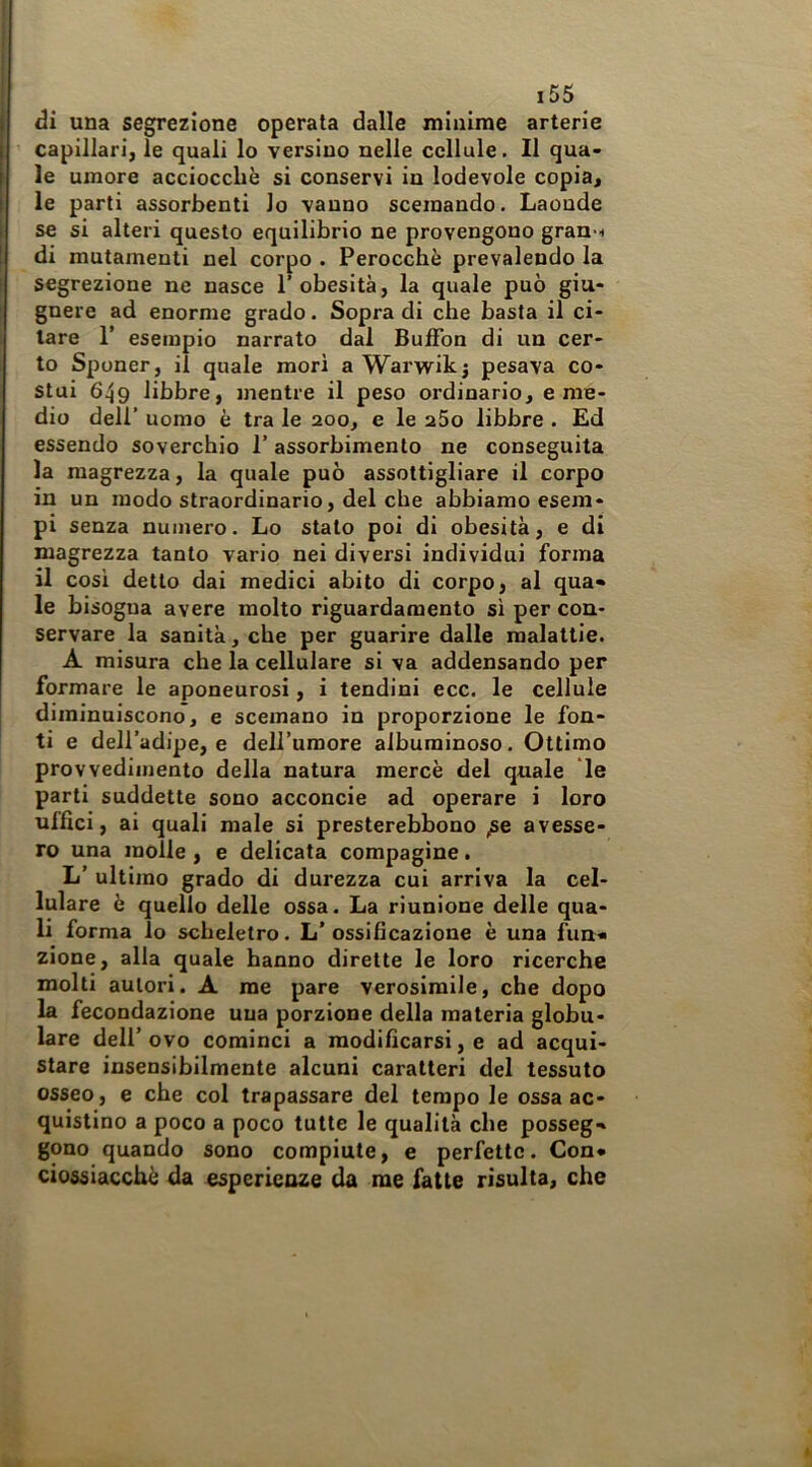 di una segrezione operata dalle minime arterie capillari, le quali lo versino nelle cellule. 11 qua- le umore acciocché si conservi in lodevole copia, le parti assorbenti lo vanno scemando. Laonde se si alteri questo equilibrio ne provengono gran-i di mutamenti nel corpo . Perocché prevalendo la segrezione ne nasce 1’ obesità, la quale può giu- gnere ad enorme grado. Sopra di che basta il ci- tare r esempio narrato dal BuiFon di un cer- to Sponer, il quale mori a Warwikj pesava co- stui 649 libbre, mentre il peso ordinario, e me- dio deir uomo é tra le 200, e le aSo libbre . Ed essendo soverchio l’assorbimento ne conseguita la magrezza, la quale può assottigliare il corpo in un modo straordinario, del che abbiamo esem- pi senza numero. Lo stato poi di obesità, e di magrezza tanto vario nei diversi individui forma il cosi detto dai medici abito di corpo, al qua- le bisogna avere molto riguardamento si per con- servare la sanità, che per guarire dalle malattie. A misura che la cellulare si va addensando per formare le aponeurosi, i tendini ecc. le cellule diminuiscono, e scemano in proporzione le fon- ti e dell’adipe, e dell’umore albuminoso. Ottimo provvedimento della natura mercé del quale le parti suddette sono acconcio ad operare i loro uffici, ai quali male si presterebbono pe avesse- ro una molle , e delicata compagine. L’ ultimo grado di durezza cui arriva la cel- lulare é quello delle ossa. La riunione delle qua- li forma lo scheletro. L’ossificazione è una fun- zione, alla quale hanno dirette le loro ricerche molti autori. A me pare verosimile, che dopo la fecondazione una porzione della materia globu- lare dell’ ovo cominci a modificarsi, e ad acqui- stare insensibilmente alcuni caratteri del tessuto osseo, e che col trapassare del tempo le ossa ac- quistino a poco a poco tutte le qualità che posseg- gono quando sono compiute, e perfette. Con* ciossiacché da esperienze da me fatte risulta, che