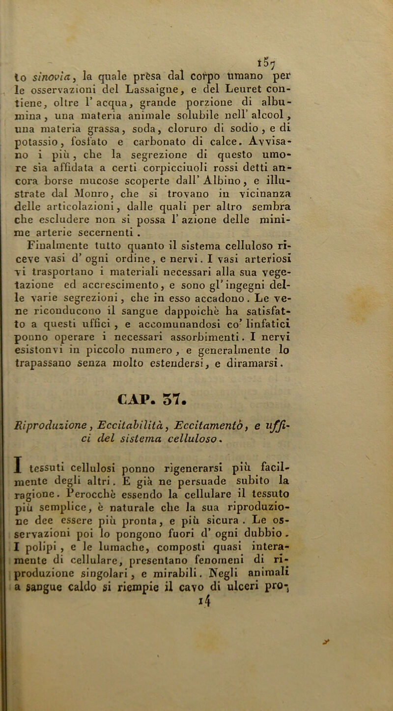 lo sinovia, la quale prèsa dal corpo Umano per le osservazioni del Lassaigue, e del Leuret con- tiene, olire l’acqua, grande porzione di albu- mina , una materia animale solubile nell’ alcool, una materia grassa, soda, cloruro di sodio, e di potassio, fosfato e carbonato di calce. Avvisa- no i più, che la segrezione di questo umo- re sia affidata a certi corpicciuoli rossi detti an- cora borse mucose scoperte dall’ Albino, e illu- strate dal Monro, che si trovano in vicinanza delle articolazioni, dalle quali per altro sembra che escludere non si possa 1’ azione delle mini- me arterie secernenti . Finalmente tutto quanto il sistema celluloso ri- ceve vasi d’ ogni ordine, e nervi. I vasi artei/iosi vi trasportano i materiali necessari alla sua vege- tazione ed accrescimento, e sono gl’ingegni del- le varie segrezioni, che in esso accadono. Le ve- ne riconducono il sangue dappoiché ha satisfat- to a questi uffici , e accomunandosi co’ linfatici ponno operare i necessari assorbimenti. I nervi esistonvi in piccolo numero, e generalmente lo trapassano senza molto estendersi, e diramarsi. CAP. 57. Riproduzione, Eccitabilità, Eccitamento) e uffi- ci del sistema celluloso. I tessuti cellulosi ponno rigenerarsi più facil- mente degli altri, E già ne persuade subito la ragione. Perocché essendo la cellulare il tessuto più semplice, é naturale che la sua riproduzio- ne dee essere più pronta, e più sicura. Le os- servazioni poi lo pongono fuori d’ ogni dubbio . I polipi , e le lumache, composti quasi intera- mente di cellulare, presentano fenomeni di ri- produzione singolari, e mirabili. Negli animali a sangue caldo si riempie il cavo di ulceri pro-j
