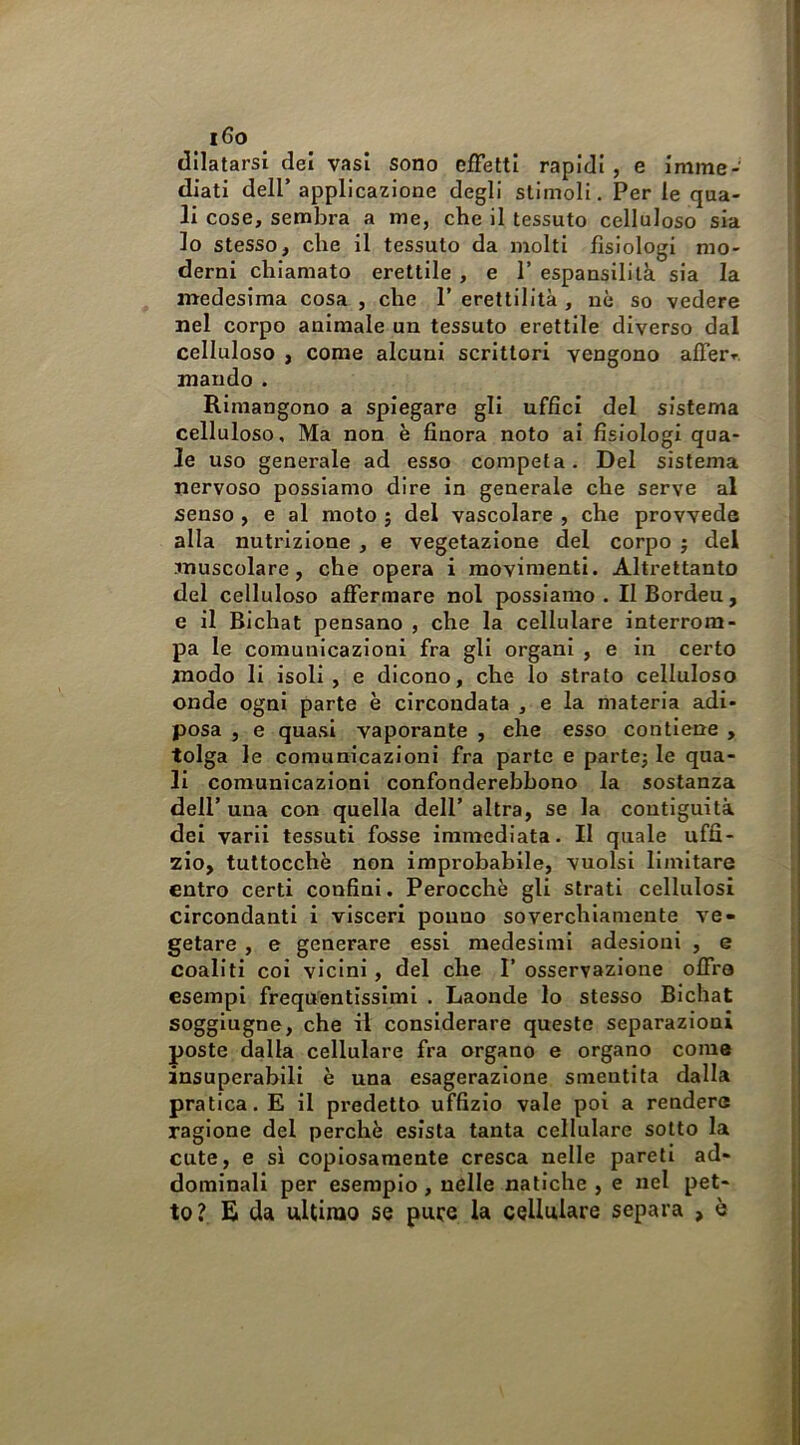 i6o dilatarsi dei vasi sono effetti rapidi , e imme- diati deir applicazione degli stimoli. Per le qua- li cose, sembra a me, che il tessuto celluloso sia Io stesso, che il tessuto da molti fisiologi mo- derni chiamato erettile , e 1’ espansilità sia la medesima cosa , che 1’ erettilità , uè so vedere nel corpo animale un tessuto erettile diverso dal celluloso , come alcuni scrittori vengono affer». mando . Rimangono a spiegare gli uffici del sistema celluloso. Ma non è finora noto ai fisiologi qua- le uso generale ad esso competa. Del sistema nervoso possiamo dire in generale che serve al senso , e al moto ; del vascolare , che provvede alla nutrizione , e vegetazione del corpo j del muscolare, che opera i movimenti. Altrettanto del celluloso affermare noi possiamo. IlBordeu, e il Bichat pensano , che la cellulare interrom- pa le comunicazioni fra gli organi , e in certo modo li isoli, e dicono, che lo strato celluloso onde ogni parte è circondata , e la materia adi- posa , e quasi vaporante , che esso contiene , tolga le comunicazioni fra parte e partej le qua- li comunicazioni confonderebbono la sostanza dell’ una con quella dell’ altra, se la contiguità del varii tessuti fosse immediata. Il quale uffi- zio, tuttocchè non improbabile, vuoisi limitare entro certi confini. Perocché gli strati cellulosi circondanti i visceri pouno soverchiamente ve- getare , e generare essi medesimi adesioni , e coallti coi vicini, del che I’ osservazione offra esempi frequentissimi . Laonde lo stesso Bichat soggiugne, che il considerare queste separazioni poste dalla cellulare fra organo e organo come insuperabili è una esagerazione smentita dalla pratica. E il predetto uffizio vale poi a rendere ragione del perchè esista tanta cellulare sotto la cute, e sì copiosamente cresca nelle pareti ad- dominali per esemplo, nelle natiche , e nel pet- to? E da ultimo se pufe la cellulare separa , è