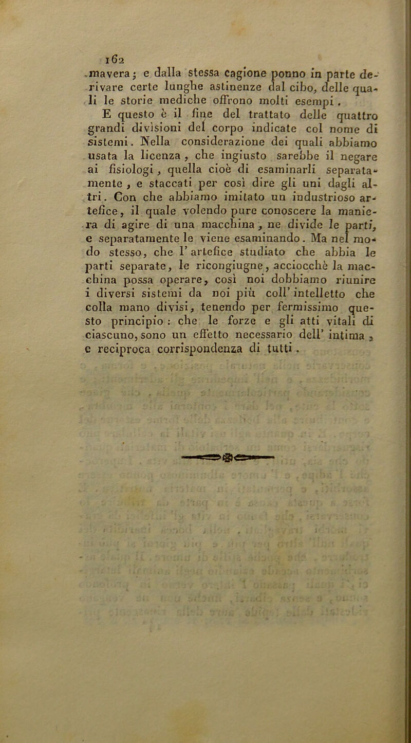 .mavera j e dalla stessa cagione ponno in parte de- rivare certe lunghe astinenze dal cibo, delle qua- li le storie mediche offrono molti esempi . E questo è il fine del trattato delle quattro grandi divisioni dei corpo indicale col nome di sistemi. Nella considerazione dei quali abbiamo usata la licenza , che ingiusto sarebbe il negare ai fisiologi, quella cioè di esaminarli separata- mente , e staccati per cosi dire gli uni dagli al- tri . Con che abbiamo imitato un industrioso ar- tefice, il quale volendo pure conoscere la manie- ra di agire di una macchina , ne divide le parti, e separatamente le viene esaminando. Ma nel mo- do stesso, che T artefice studiato che abbia le parti separate, le ricongiugne, acciocché la mac- china possa operare, cosi noi dobbiamo riunire i diversi sistemi da noi più coll’intelletto che colla mano divisi, tenendo per fermissimo que- sto principio : che le forze e gli atti vitali di ciascuno, sono un effetto necessario deli’ intima , e reciproca corrispondenza di tutti.