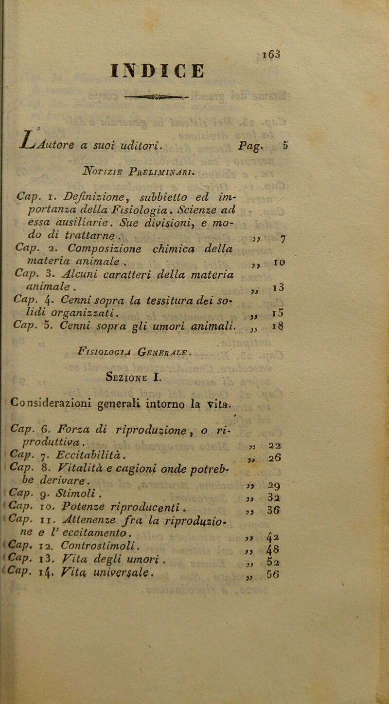 INDICE Autore a suoi uditori. Notizie PreumiìUri. Pag. 5 Cap. I. Definizione^ suhbietto ed im- portanza della Fisiologia. Scienze ad essa ausiliario. Sue divisioni, e mo- do di trattarne. J? 7 Cap. 2. Composizione chimica della materia animale . io Cap. 3. Alcuni caratteri della materia animale . 13 Cap. 4. Cenni sopra la tessitura dei so- lidi organizzati. ,, iS Cap. 5, Cenni sopra gli umori animali. ,, 18 Fisiologia Generale. Sezione I. Considerazioni generali intorno la vita. Cap. 6, Forza di riproduzione, o ri- produttiva . Cap. Eccitabilità. Cap. 8. Vitalità e cagioni onde potreb- be derivare. Cap. g. Stimoli . fCap. io. Potenze riproducenti. 'Cap. II. Attenenze fra la riproduzio- ne e V eccitamento. Cap, 12. Contro stimoli. 'Cap. i3. Vita degli umori. 'Cap. 14. Vita universale. 22 26 29 32 3S 33 42 93 48 93 52 » 56