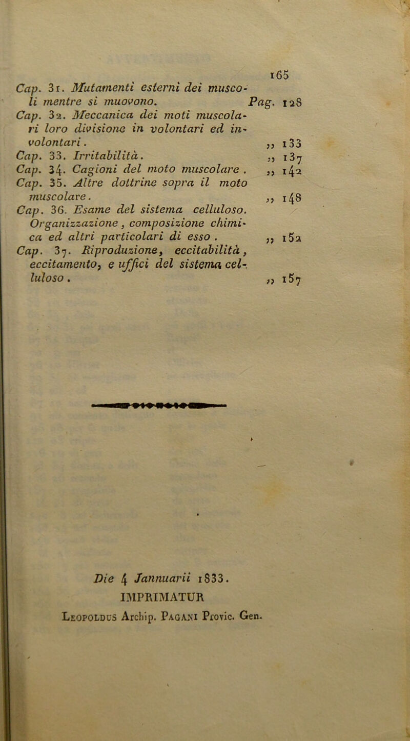 Cap. 3r. Mutamenti esterni dei musco- li mentre si muovono. 128 Cap. 32. Meccanica dei moti muscola- ri loro divisione in volontari ed in- volontari. ,, i33 Cap. 33. Irritabilità. ,, i3i^ Cap. 34- Cagioni del moto muscolare. ,, 142 Cap. 35. Altre dottrine sopra il moto muscolare. ,, i48 Cap. 36. Esame del sistema celluloso. Organizzazione, composizione chimi- ca ed altri particolari di esso. ,, i5a Cap. 37. Riproduzione, eccitabilità, eccitamento, e uffici del sistema cel- luloso . „ i57 » Die 4 Jannuarii i833. IMPRIMATUR Leopoldus Arcbip. Pagam Pi’ovic. Gen.