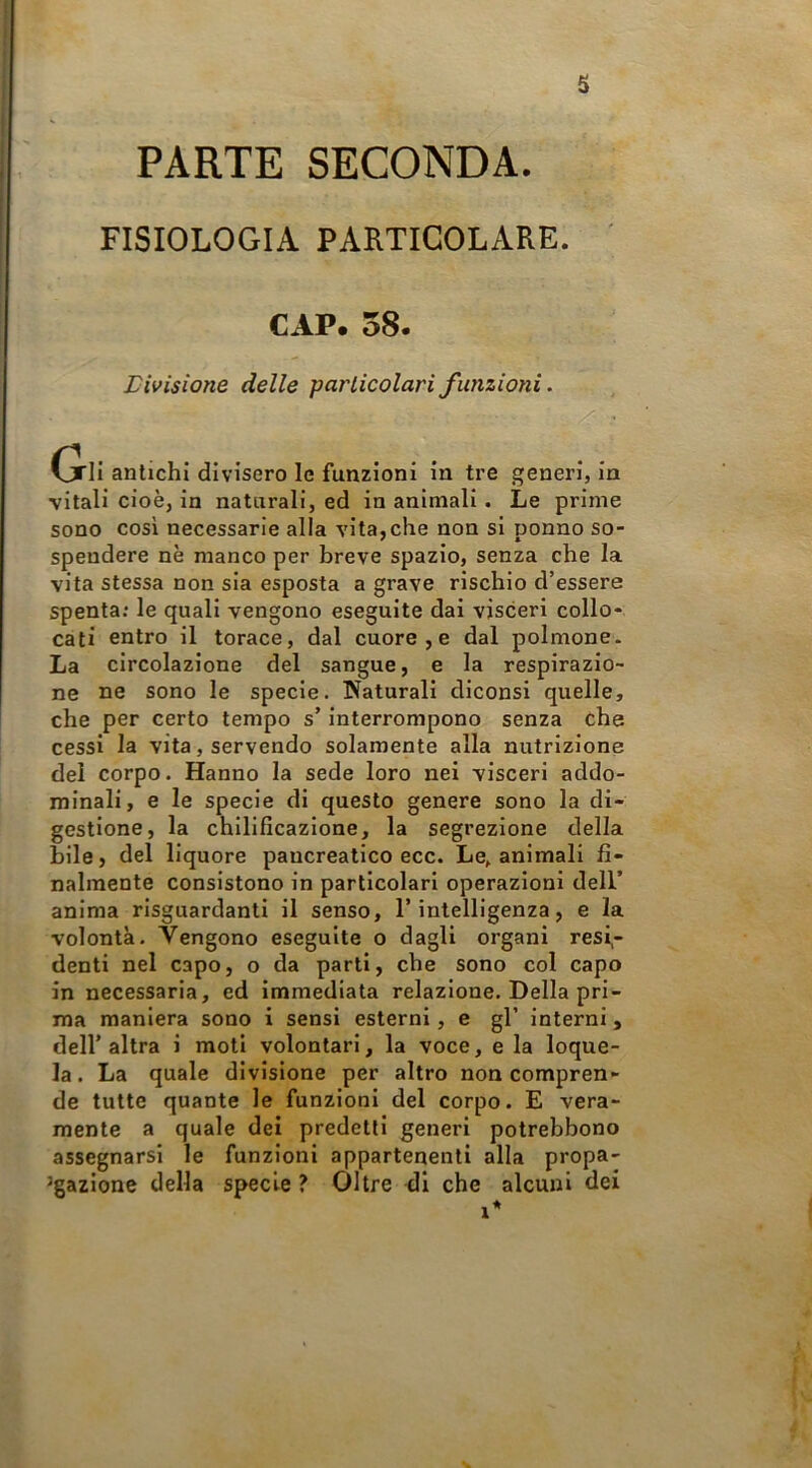 s PARTE SECONDA. FISIOLOGIA PARTICOLARE. CAP. 58. Jjivisione delle particolari funzioni. Crii antichi divisero le funzioni in tre generi, in vitali cioè, in naturali, ed in animali. Le prime sono cosi necessarie alla vita,che non si ponno so- spendere nè manco per breve spazio, senza che la vita stessa non sia esposta a grave rischio d’essere spenta; le quali vengono eseguite dai visceri collo- cati entro il torace, dal cuore , e dal polmone. La circolazione del sangue, e la respirazio- ne ne sono le specie. Naturali diconsi quelle, che per certo tempo s’interrompono senza che cessi la vita, servendo solamente alla nutrizione del corpo. Hanno la sede loro nei visceri addo- minali, e le specie di questo genere sono la di- gestione, la chilificazione, la segrezione della bile, del liquore pancreatico ecc. Le, animali fi- nalmente consistono in particolari operazioni dell’ anima risguardanti il senso, l’intelligenza, e la volontà. Vengono eseguite o dagli organi resi,- denti nel capo, o da parti, che sono col capo in necessaria, ed immediata relazione. Della pri- ma maniera sono i sensi esterni, e gl’ interni, dell’altra i moti volontari, la voce, e la loque- la. La quale divisione per altro non compren- de tutte quante le funzioni del corpo. E vera- mente a quale dei predetti generi potrebbono assegnarsi le funzioni appartenenti alla propa- ’gazione della specie ? Oltre di che alcuni dei