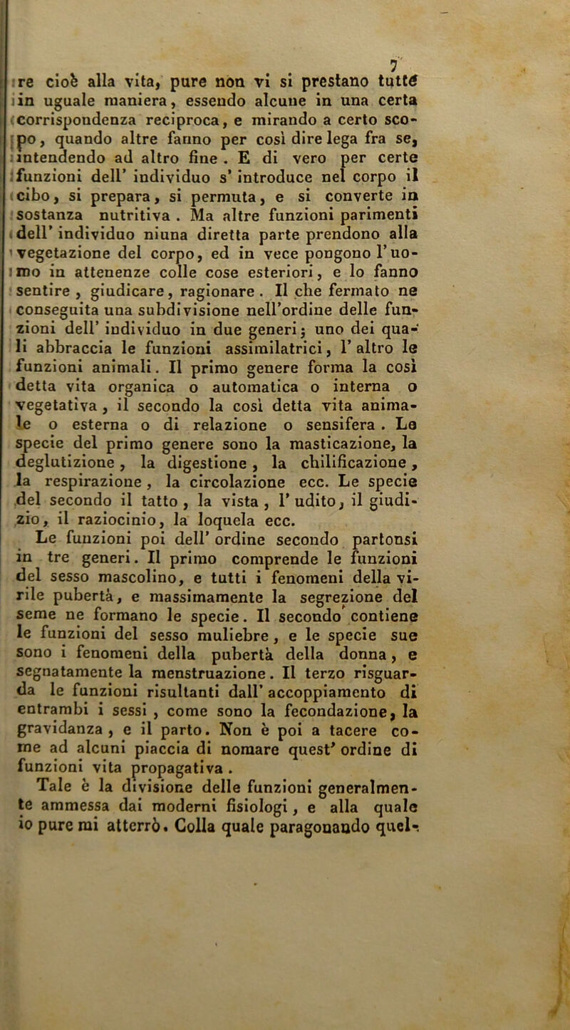 ire cioè alla vita, pure non vi si prestano tutté lin uguale maniera, essendo alcune in una certa (Corrispondenza reciproca, e mirando a certo sco- l?o> quando altre fanno per cosi dire lega fra scj 1 intendendo ad altro fine . E di vero per certe .'funzioni dell’ individuo s’introduce nel corpo il (cibo, si prepara, si permuta, e si converte ia sostanza nutritiva. Ma altre funzioni parimenti I deir individuo ninna diretta parte prendono alla 'vegetazione del corpo, ed in vece pongono l’uo- iroo in attenenze colle cose esteriori, e lo fanno : sentire , giudicare, ragionare. Il che fermato ne (Conseguita una subdivisione nell’ordine delle fun- zioni dell’ individuo in due generi j uno dei qua- li abbraccia le funzioni assimilatrici, 1’ altro le funzioni animali. Il primo genere forma la cosi detta vita organica o automatica o interna o vegetativa , il secondo la cosi detta vita anima- le o esterna o di relazione o sensifera . La specie del primo genere sono la masticazione, la deglutizione , la digestione , la cbilificazione , la respirazione, la circolazione ecc. Le specie del secondo il tatto, la vista, l’udito, il giudi- zio, il raziocinio, la loquela ecc. Le funzioni poi dell’ ordine secondo parlonsi in tre generi. II primo comprende le funzioni del sesso mascolino, e tutti i fenomeni della vi- rile pubertà, e massimamente la segrezione del seme ne formano le specie. Il secondo contiene le funzioni del sesso muliebre, e le specie sue sono i fenomeni della pubertà della donna, e segnatamente la menstruazione. Il terzo risguar- da le funzioni risultanti dall’ accoppiamento di entrambi i sessi , come sono la fecondazione, la gravidanza, e il parto. Non è poi a tacere co- me ad alcuni piaccia di nomare quest’ ordine di funzioni vita propagativa . Tale è la divisione delle funzioni generalmen- te ammessa dal moderni fisiologi, e alla quale io pure mi atterrò • Colla quale paragonando queU