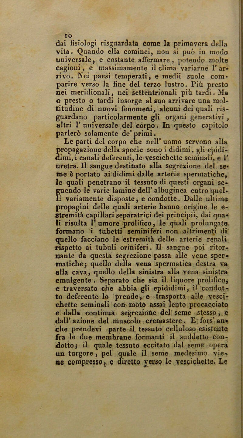 to dai fisiologi risguardata come la primavera della vita. Quando ella cominci, non si può in modo universale, e costante affermare, potendo molte cagioni, e massimamente il clima variarne T ar» rivo. Nei paesi temperati, e medii suole com« parire verso la fine del terzo lustro. Più presto nei meridionali, nel settentrionali più tardi. Ma o presto o tardi insorge al suo arrivare una mol- titudine di nuovi fenomeni, alcuni dei quali ris- guardano particolarmente gli organi generativi, altri r universale del corpo. In questo capitolo parlerò solamente de’primi. Le parti del corpo che nell’ uomo servono alla propagazione della specie sono i didimi, gli epidi> dimi,i canali deferenti, le vescichette seminali, e 1’ nretra. Il sangue destinato alla segrezione del se< me è portato ai didimi dalle arterie spermatiche, le quali penetrano il tessuto di questi organi se- guendo le varie lamine dell’ albuginea entro quel- li variamente disposte, e condotte. Dalle ultime propagini delle quali arterie hanno origine le e- Stremità capillari separatrici dei priucipii, dai qua* li risulta P umore prolifico, le quali prolungata formano i tubetti seminiferi non altrimenti di quello facciano le estremità delle arterie renali rispetto ai tubuli oriniferi. Il sangue poi ritor- nante da questa segrezione passa alle vene sper* matiche; quello della vena spermatica destra va alla cava, quello della sinistra alla vena sinistra emulgente . Separato che sia il liquore prolifico, e traversato che abbia gli epididimi, il condot- to deferente lo prende, c trasporta alle vesci- chette seminali con moto assai lento procacciato e dalla continua segreziohe del seme stesso, e dall’azione del mu.scolo cremastere. E fprs’an» che prendevi parte il tessuto celluloso esistente fra le due membrane formanti il suddetto con- dotto; il quale tessuto eccitato dal seme opera un turgore, pel quale il seme medesimo vie- ne compresso { e diretto verso le yescichette. Le