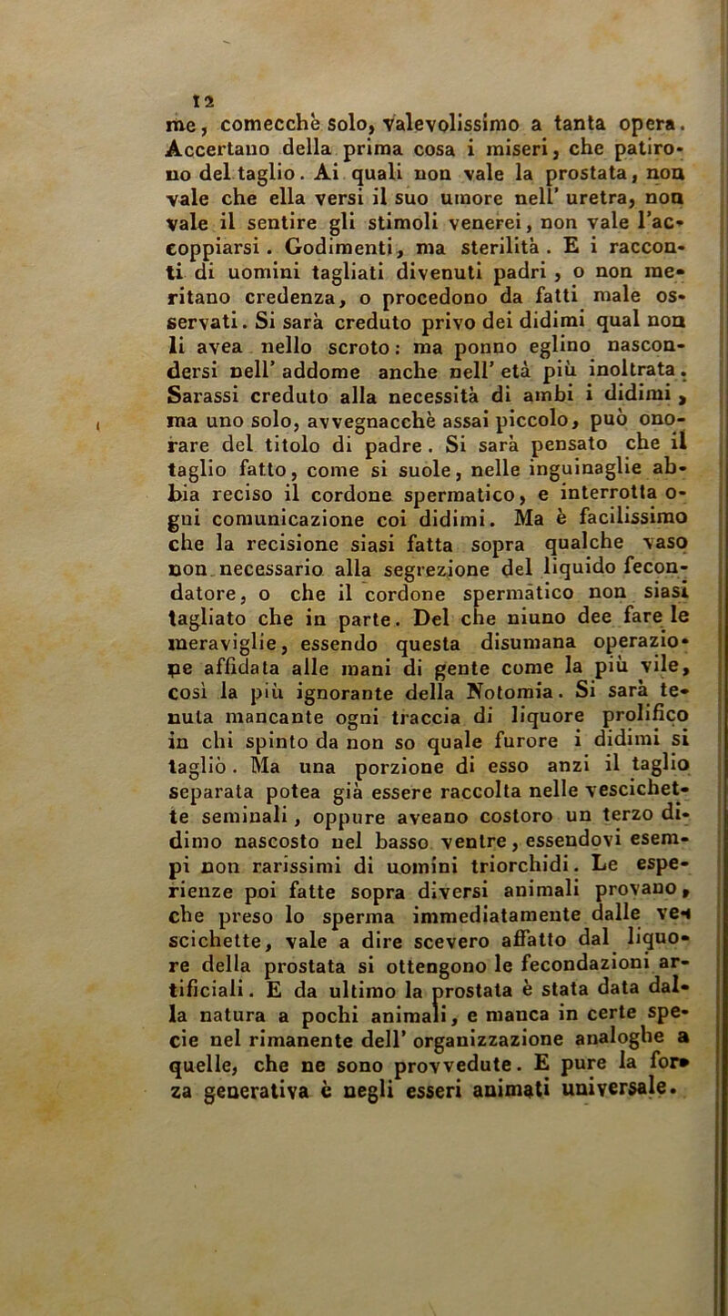 me, comecché solo, Valevolissimo a tanta opera. Accertano della prima cosa i miseri, che patiro- no dettaglio. Ai quali non vale la prostata, non vale che ella versi il suo umore nell’ uretra, non vale il sentire gli stimoli venerei, non vale l’ac- eoppiarsi. Godimenti, ma sterilità. E i raccon- ti di uomini tagliati divenuti padri , o non me- ritano credenza, o procedono da fatti male os- servati. Si sarà creduto privo dei didimi qual non li avea nello scroto : ma ponno eglino nascon- dersi nell’ addome anche nell’ età più inoltrata. Sarassi creduto alla necessità di ambi i didimi , ma uno solo, avvegnacchè assai piccolo, può ono- rare del titolo di padre. Si sarà pensato che il taglio fatto, come si suole, nelle inguinaglie ab- bia reciso il cordone spermatico, e interrotta o- gui comunicazione coi didimi. Ma è facilissimo che la recisione siasi fatta sopra qualche vaso non. necessario alla segrezione del liquido fecon- datore, o che il cordone spermàtico non siasi tagliato che in parte. Del che ninno dee fare le meraviglie, essendo questa disumana operazio- ne affidata alle mani di gente come la più vile, cosi la più ignorante della Notomia. Si sarà te- nuta mancante ogni traccia di liquore prolifico in chi spinto da non so quale furore i didimi si tagliò. Ma una porzione di esso anzi il taglio separata potea già essere raccolta nelle vescichet- te seminali, oppure aveano costoro un terzo di- dimo nascosto nel basso ventre, essendovi esem- pi non rarissimi di uomini triorchidi. Le espe- rienze poi fatte sopra diversi animali provano, che preso lo sperma immediatamente dalle ven scichette, vale a dire scevero affatto dal liquo- re della prostata si ottengono le fecondazioni ar- tificiali . E da ultimo la prostata è stata data dal- la natura a pochi animali, e manca in certe spe- cie nel rimanente dell’ organizzazione analoghe a quelle, che ne sono provvedute. E pure la fot» za generativa è negli esseri animati universale.