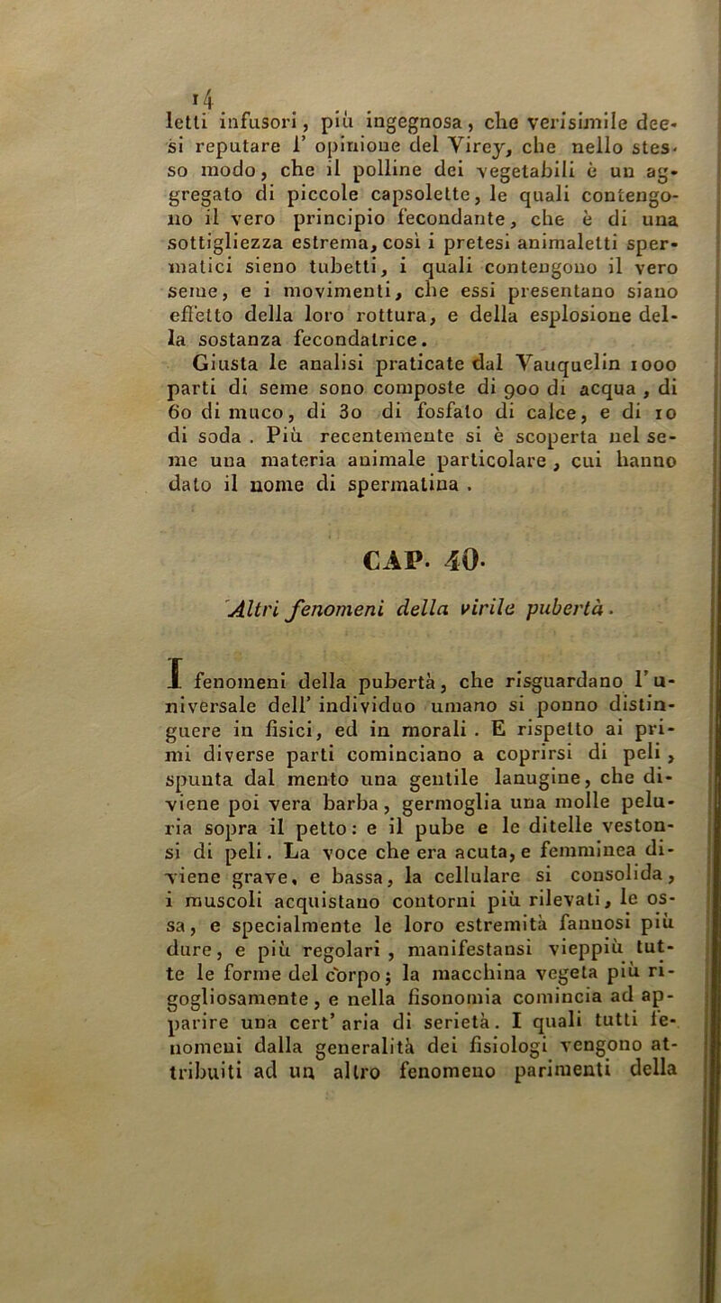 letti infusori, più ingegnosa, che verisùnile dee- si reputare T opinione del Virey, che nello stes* so modo, che il polline dei vegetabili è un ag- gregato di piccole capsolette, le quali contengo- no il vero principio fecondante, che è di una sottigliezza estrema, così i pretesi animaletti sper- matici sieno tubetti, i quali contengono il vero seme, e i movimenti, che essi presentano siano efletto della loro rottura, e della esplosione del- la sostanza fecondatrice. Giusta le analisi praticate dal Vauquelin looo parti di seme sono composte di 900 di acqua , di 60 di muco, di 3o di fosfato di calce, e di io di soda . Più recentemente si è scoperta nel se- me una materia animale particolare , cui hanno dato il nome di spermatina . CAP. 40. 'Altri fenomeni della virile pubertà. I fenomeni della pubertà, che risguardano l’u- niversale dell’ individuo umano si ponno distin- guere in fìsici, ed in morali . E rispetto ai pri- mi diverse parti cominciano a coprirsi di peli , spunta dal mento una gentile lanugine, che di- viene poi vera barba, germoglia una molle pelu- ria sopra il petto : e il pube e le ditelle veston- si di peli. La voce che era acuta, e femminea di- viene grave, e bassa, la cellulare si consolida, i muscoli acquistano contorni più rilevati, le os- sa, e specialmente le loro estremità fatinosi più dure, e più regolari, manifestansi vieppiù tut- te le forme del corpo; la macchina vegeta più ri- gogliosamente, e nella fisonomia comincia ad ap- parire una cert’aria di serietà. I quali tutti le- uomcui dalla generalità dei fisiologi vengono at- tribuiti ad un altro fenomeno parimenti della
