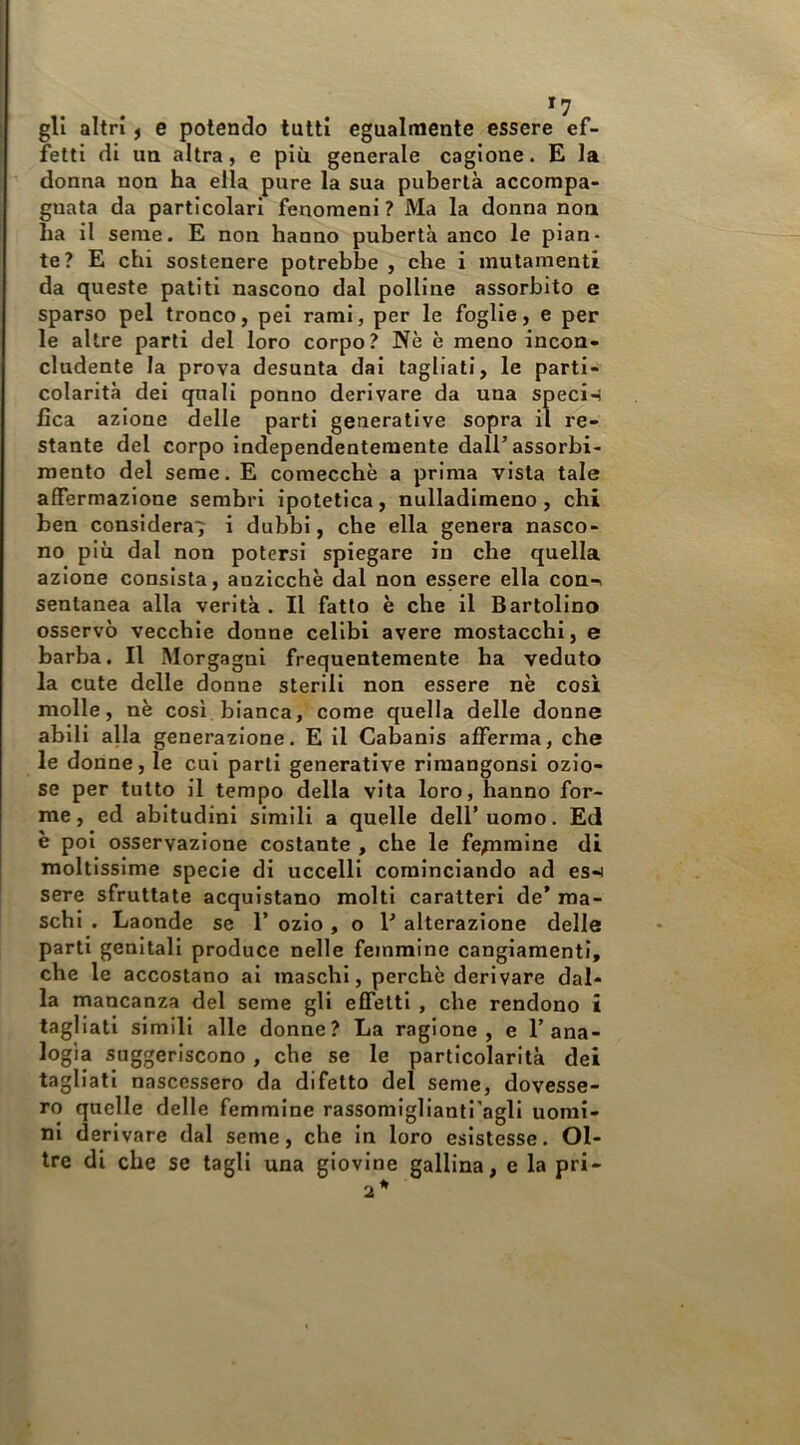 gli altri f e potendo tutti egualmente essere ef- fetti di ua altra, e più generale cagione. E la donna non ha ella pure la sua pubertà accompa- gnata da particolari fenomeni ? Ma la donna noti ha il seme. E non hanno pubertà anco le pian- te? E chi sostenere potrebbe , che i mutamenti da queste patiti nascono dal polline assorbito e sparso pel tronco, pel rami, per le foglie, e per le altre parti del loro corpo? Nè è meno incon- cludente la prova desunta dai tagliati, le parti- colarità del quali ponno derivare da una specie fica azione delle parti generative sopra il re- stante del corpo independentemente dall’assorbi- mento del seme. E comecché a prima vista tale affermazione sembri ipotetica, nulladlmeno, chi ben considera^ i dubbi, che ella genera nasco- no più dal non potersi spiegare in che quella azione consista, anzicchè dal non essere ella con-i sentanea alla verità . Il fatto è che il Bartolino osservò vecchie donne celibi avere mostacchi, e barba. Il Morgagni frequentemente ha veduto la cute delle donne sterili non essere nè cosi molle, nè così bianca, come quella delle donne abili alla generazione. E il Cabanis afferma, che le donne, le cui parti generative riraangonsi ozio- se per tutto il tempo della vita loro, hanno for- me, ed abitudini simili a quelle dell’uomo. Ed è poi osservazione costante , che le fe;nmine di moltissime specie di uccelli cominciando ad es-i sere sfruttate acquistano molti caratteri de’ ma- schi . Laonde se 1’ ozio , o 1’ alterazione delle parti genitali produce nelle femmine cangiamenti, che le accostano al maschi, perchè derivare dal la mancanza del seme gli effetti , che rendono tagliali simili alle donne? La ragione, e Tana logia suggeriscono, che se le particolarità de tagliati nascessero da difetto del seme, dovesse ro quelle delle femmine rassomiglianti'agli nomi ni derivare dal seme, che in loro esistesse. 01 tre di che se tagli una giovine gallina, e la pri
