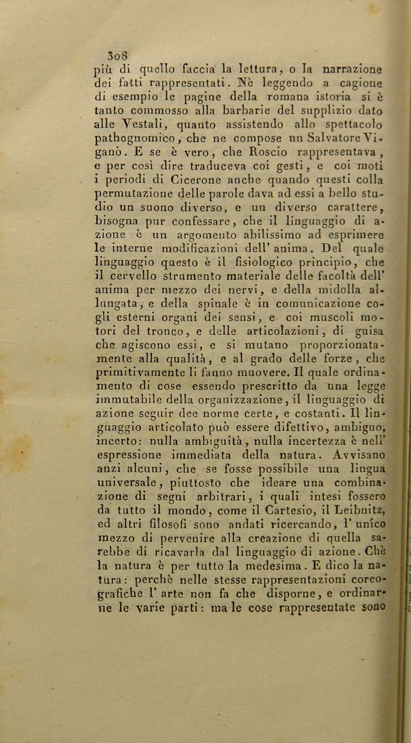 più di quello faccia la lettura, o la narrazione ! dei fatti rappresentati. Nè leggendo a cagione di esempio le pagine della romana istoria si è tanto commosso alla barbarie del supplizio dato alle Vestali, quanto assistendo allo spettacolo patbognomico , che ne compose nn Salvatore Vi- gano . E se è vero, che Roselo rappresentava, e per così dire Iraduceva coi gesti, e coi moti i periodi di Cicerone anche quando questi colla permutazione delle parole dava ad essi a bello stu- dio un suono diverso, e un diverso carattere, bisogna pur confessare, che il linguaggio di a- zione è un argomento abilissimo ad esprimere le interne modificazioni dell’anima. Del quale linguaggio questo è il fisiologico principio, che il cervello strumento materiale delle facoltà dell’ anima per mezzo dei nervi, e della midolla al- lungata, e della spinale è in comunicazione co- gli esterni organi dei sensi, e coi muscoli mo- tori del tronco, e delle articolazioni, di guisa che agiscono essi, e si mutano proporzionata- mente alla qualità, e al grado delle forze , che primitivamente li fanno muovere. Il quale ordina- mento di cose essendo prescritto da una legge immutabile della organizzazione, il linguaggio di azione seguir dee norme certe, e costanti. 11 lin- guaggio articolato può essere difettivo, ambiguo, ‘ incerto: nulla ambiguità, nulla incertezza è nell’ espressione immediata della natura. Avvisano anzi alcuni, che se fosse possibile una lingua universale, piuttosto che ideare una combina- zione di segni arbitrari, 1 quali intesi fossero da tutto il mondo, come il Cartesio, il Leibnitz, ed altri filosofi sono andati ricercando, 1’ unico mezzo di pervenire alla creazione di quella sa- rebbe di ricavarla dal linguaggio di azione. Chè : - la natura è per tutto la medesima. E dico la na- j tura: perchè nelle stesse rappresentazioni coreo- grafiche l’arte non fa che disporne, e ordinar* i ne le varie parti : ma le cose rappresentate sono j