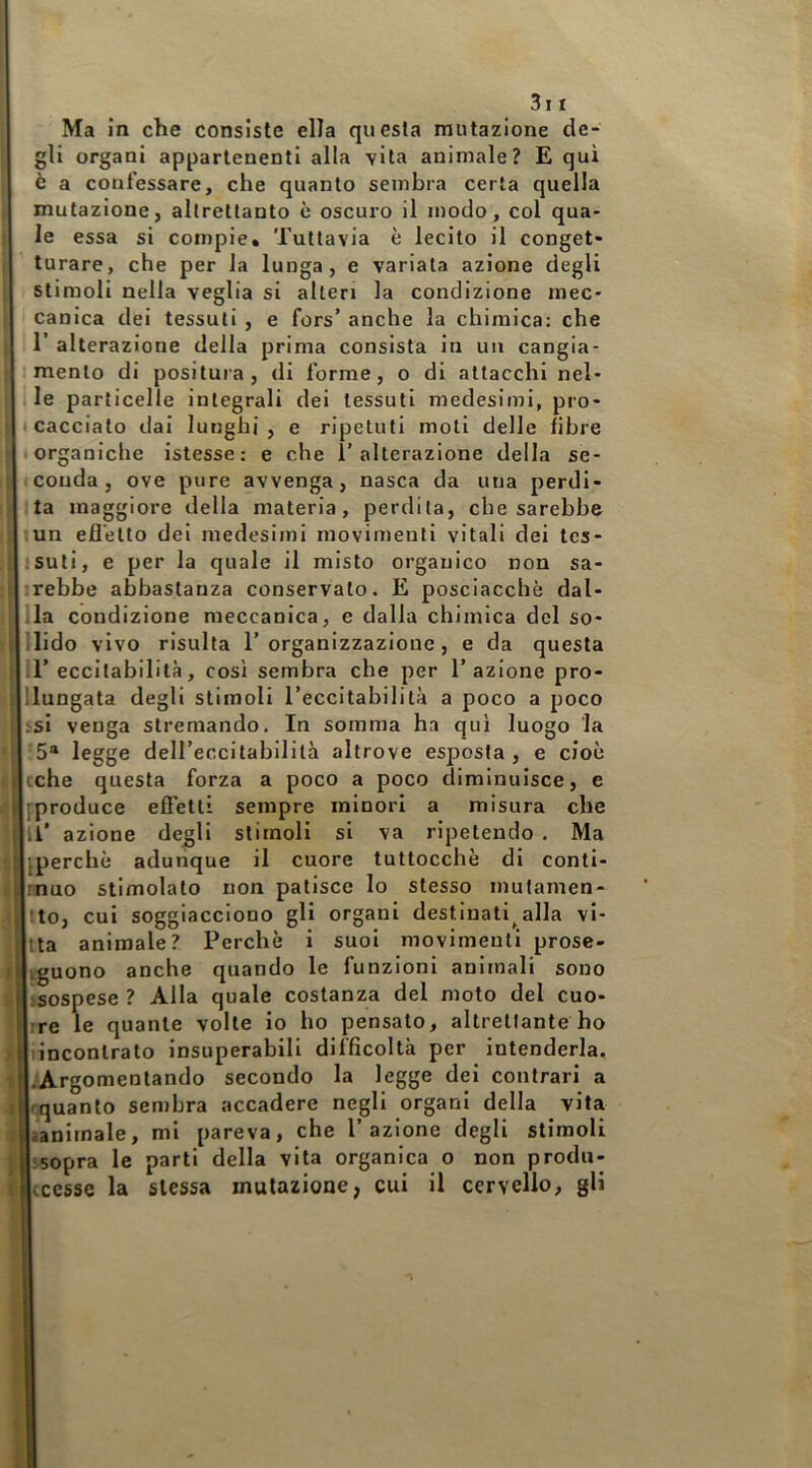 3i I Ma in che consiste ella questa mutazione de- gli organi appartenenti alla vita animale? E qui è a confessare, che quanto sembra certa quella mutazione, altrettanto è oscuro il modo, col qua- le essa si compie. Tuttavia è lecito il conget- turare, che per la lunga, e variala azione degli stimoli nella veglia si alteri la condizione mec- canica dei tessuti , e fors’ anche la chimica; che I r alterazione della prima consista in un cangia- 1 mento di positura, di forme, o di attacchi nel- 1 le particelle integrali dei tessuti medesimi, pro- t cacciato dai lunghi, e ripetuti moti delle fibre t organiche istesse : e che 1’alterazione della se- conda, ove pure avvenga, nasca da una perdi- ta maggiore della materia, perdita, che sarebbe lun efl’elto del medesimi movimenti vitali dei tes- ;Suli, e per la quale il misto organico non sa- irebbe abbastanza conservalo. E posciacchè dat- ila condizione meccanica, e dalla chimica del so- nido vivo risulta 1’organizzazione, e da questa il’eccitabilità, così sembra che per l’azione pro- llungata degli stimoli l’eccitabilità a poco a poco isl venga stremando. In somma ha qui luogo la '5® legge deireccilabililà altrove esposta, e cioè cche questa forza a poco a poco diminuisce, e [[produce efFelli sempre minori a misura che li’ azione degli stimoli si va ripetendo . Ma iperchè adunque il cuore tuttocchè di conti- rnuo stimolato non patisce lo stesso mutamen- Ito, cui soggiacciono gli organi destinati^alla vi- nta animale? Perchè i suol movimenti prose- kguono anche quando le funzioni animali sono lisospese ? Alla quale costanza del moto del cuo- Irre le quante volle io ho pensato, altrettante ho liincontrato insuperabili difficoltà per intenderla. |.‘Argoraentando secondo la legge dei contrari a Inquanto sembra accadere negli organi della vita laanimale, mi pareva, che l’azione degli stimoli jssopra le parti della vita organica o non produ- Iccesse la stessa mutazione, cui il cervello, gli