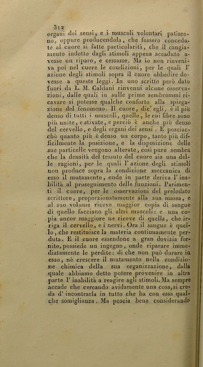 3ra organi dei sensi, c i muscoli volontari patisco- no, oppure pioducendola, che fossero concedu- te al cuore si fatte particolarità, che il cangia- mento indotto dagli stimoli appena accaduto a- vesse un riparo, e cessasse. Ma io non rinveni- va poi nel cuore le condizioni, per le quali T azione degli stimoli sopra il cuore obbedire do- vesse a queste leggi. In uno scritto però dato fuori da L. M. Caldani rinvenni alcune osserva- zioni, dalle quali in sulle prime sembromrai ri- cavare si potesse qualche conforto alla spiega- zione del fenomeno. Il cuore, die’egli, è il più denso di tutti i muscoli, quello, le cui fibre sono più unite, estivate, e perciò è anche più denso del cervello, e degli organi dei sensi . E posciac- chè quanto più è denso un corpo, tanto più dif- ficilmente la posizione, e la disposizione delle sue particelle vengono alterate, così pure sembra che la densità del tessuto del cuore sia una del- le ragioni, per le quali l’azione degli stimoli non produce sopra la condizione meccanica di esso il mutamento, onde in parte deriva l’ina- bilità al proseguimento delle funzioni. Parimen- ti il cuore, per le osservazioni del prelodato scrittore, proporzionatamente alla sua massa, e al suo volume riceve maggior copia di sangue di quello facciano gli altri muscoli: e una co- | pia ancor maggiore ne riceve di quella, che ir- riga il cervello, ei nervi. Ora il sangue è quel- ! lo, che restituisce la materia continuamente per- ■ duta. E il cuore essendone a gran dovizia for- nito, possiede un ingegno, onde riparare imme- I diatamente le perdite: di che non può durare in esso, nè crescere il mutamento nella condizio- ne chimica della sua organizzazione, dalla quale abbiamo detto potere provenire in altra parte 1’ inabilità a reagire agli stimoli. Ma sempre accade che cercando avidamente una cosa,si cre- da d' incontrarla in tutto che ha con essa qual- che somiglianza. Ma poscia bene considerando