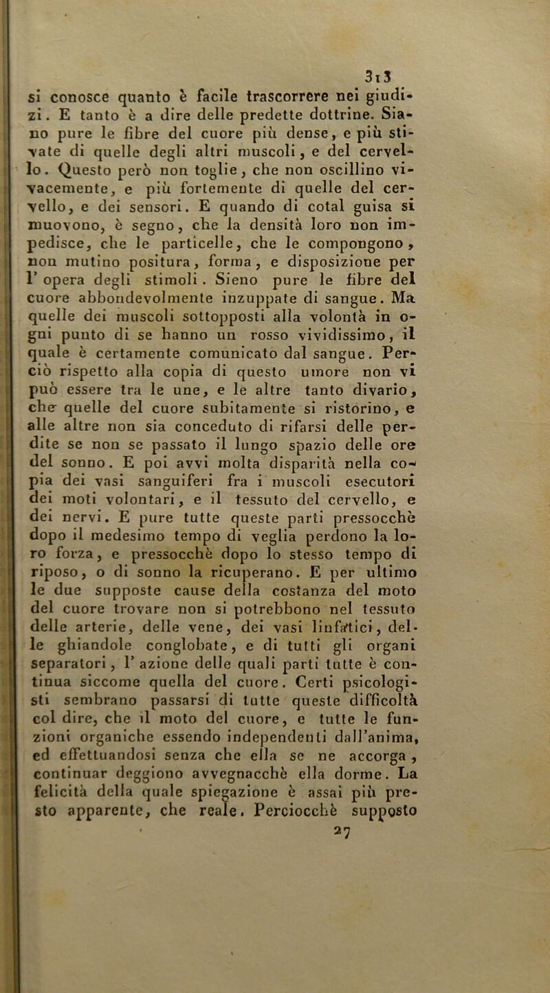si conosce quanto è facile trascorrere nei giudi- zi. E tanto è a dire delle predette dottrine. Sia- no pure le fibre del cuore più dense, e più sti- late di quelle degli altri muscoli, e del cervel- lo. Questo però non toglie, che non oscillino vi- vacemente, e più fortemente di quelle del cer- vello, e dei sensori. E quando di colai guisa si muovono, è segno, che la densità loro non im- pedisce, che le particelle, che le compongono, non mulino positura, forma, e disposizione per r opera degli stimoli. Sieuo pure le fibre del cuore abboudevolmenle inzuppate di sangue. Ma quelle del muscoli sottopposti alla volontà in o- gni punto di se hanno un rosso vividissimo, il quale è certamente comunicato dal sangue. Per- ciò rispetto alla copia di questo umore non vi può essere tra le une, e le altre tanto divario, chff quelle del cuore subitamente si ristorino, e alle altre non sia conceduto di rifarsi delle per- dite se non se passato il lungo spazio delle ore del sonno. E poi avvi molta disparità nella co- pia dei vasi sanguiferi fra i muscoli esecutori dei moti volontari, e il tessuto del cervello, e dei nervi. E pure tutte queste parti pressocchò dopo il medesimo tempo di veglia perdono la lo- ro forza, e pressocchè dopo lo stesso tempo di riposo, o di sonno la ricuperano. E per ultimo le due supposte cause della costanza del moto del cuore trovare non si potrebbono nel tessuto delle arterie, delle vene, del vasi linfartici, del- le ghiandole conglobate, e di tutti gli organi separatori, 1’ azione delle quali parti tutte è con- tinua siccome quella del cuore. Certi psicologi- sti sembrano passarsi di tutte queste difficoltà col dire, che il moto del cuore, e tutte le fun- zioni organiche essendo independenli dall’anima, ed effettuandosi senza che ella se ne accorga , continuar deggiono avvegnacchè ella dorme. La felicità della quale spiegazione è assai più pre- sto apparente, che reale. Perciocché supposto 27
