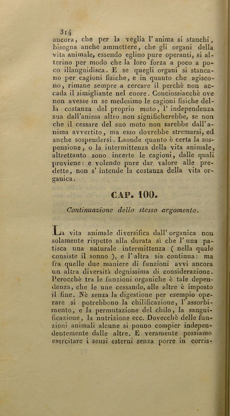 ancora, che per la veglia l’anima si stanchi, bisogna anche ammettere, che gli organi della vita animale, essendo eglino pure operanti, si al- terino per modo che la loro forza a poco a po- co illanguidisca. E se quegli organi si stanca- no per cagioni fisiche, e in quanto che agisco- no , rimane sempre a cercare il perchè non ac- cada il simigliante nel cuore. Conciossiacchè ove non avesse in se medesimo le cagioni fisiche del- la costanza del proprio moto, 1’independenza sua dall’anima altro non significherebbe, se non che il cessare del suo moto non sarebbe dall’a- nima avvertito, ma esso dovrebbe stremarsi, ed anche sospendersi. Laonde quanto è certa la sos- pensione, o la intermittenza della vita animale, altrettanto sono incerte le cagioni, dalle quali proviene : e volendo pure dar valore alle pre- dette, non s’ intende la costanza della vita or- ganica. CAP. 100. Continuazione dello stesso argomento. La vita animale diversifica dall’ organica non solamente rispetto alla durata sì che 1’ una pa- tisca una naturale intermittenza ( nella quale consiste il sonno ), e 1’ altra sia continua : ma fra quelle due maniere di funzioni avvi ancora un altra diversità degnissima di considerazione. Perocché tra le funzioni organiche è tale depen- denza, che le une cessando, alle altre è imposto il fine. Nè senza la digestione per esempio ope- rare si potrebbono la chllificazione, l’assorbi- mento, e la permutazione del chilo, la sangui- ficazione, la nutrizione ecc. Dovecchè delle fun- zioni animali alcune si pouno compier indepen- dentemente dalle altre. E veramente possiamo esercitare i sensi esterni senza porre in corris-