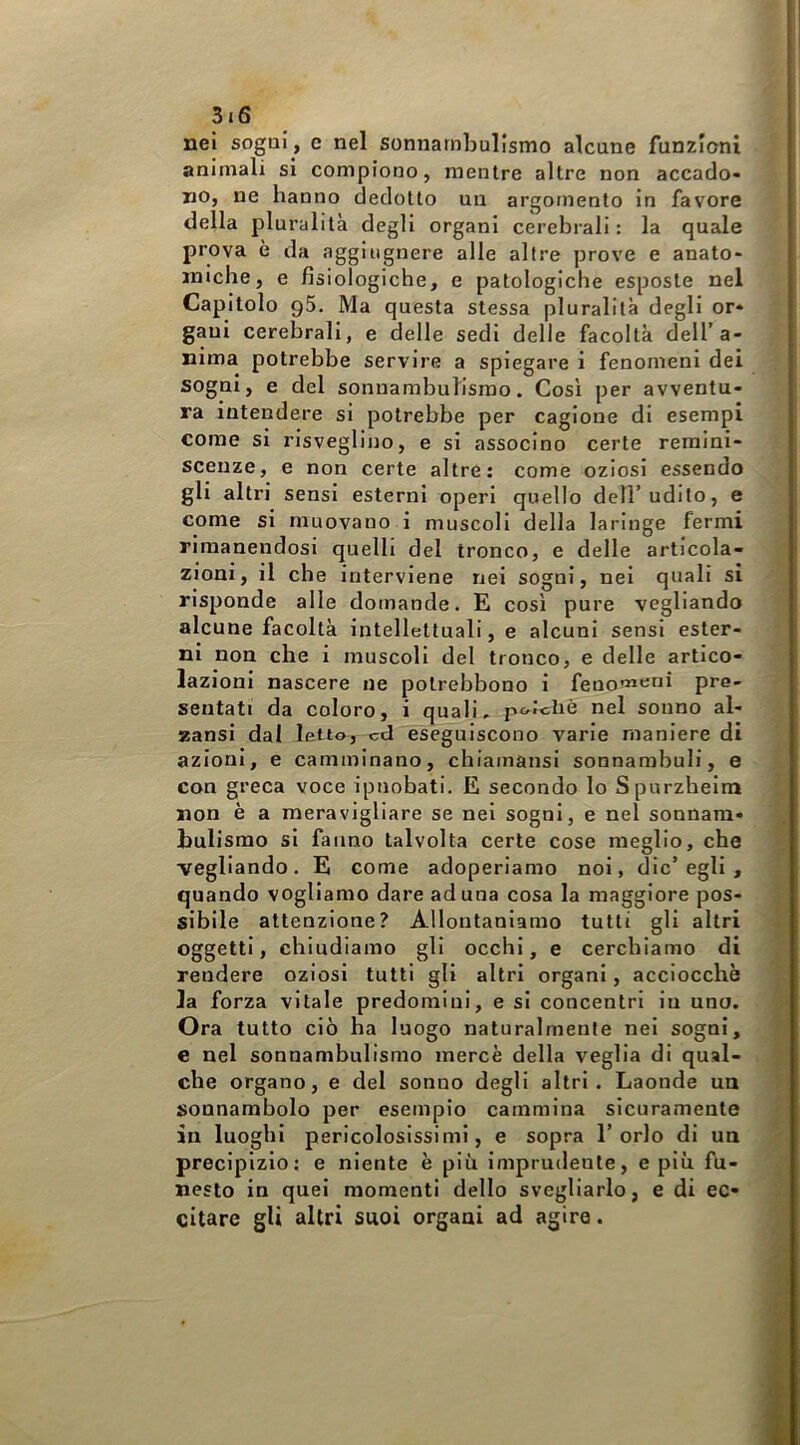 nei sogni, e nel sonnambulismo alcune funzioni animali si compiono, mentre altre non accado- no, ne hanno dedotto un argomento in favore della pluralità degli organi cerebrali : la quale prova è da aggiugnere alle altre prove e anato- miche, e fisiologiche, e patologiche esposte nel Capitolo q5. Ma questa stessa pluralità degli or- gani cerebrali, e delle sedi delle facoltà dell’a- nima potrebbe servire a spiegare i fenomeni dei sogni, e del sonnambulismo. Cosi per avventu- ra intendere si potrebbe per cagione di esempi come si risveglino, e si associno certe remini- scenze, e non certe altre: come oziosi essendo gli altri sensi esterni operi quello dell’udito, e come si muovano i muscoli della laringe fermi rimanendosi quelli del tronco, e delle articola- zioni, il che interviene nei sogni, nei quali si risponde alle domande. E così pure vegliando alcune facoltà intellettuali, e alcuni sensi ester- ni non che i muscoli del tronco, e delle artico- lazioni nascere ne potrebbono i feno'«‘ini pre- sentati da coloro, i quali, po/diè nel sonno al- zansi dal letto, cd eseguiscono varie maniere di azioni, e camminano, chiamansi sonnambuli, e con greca voce ipnobati. E secondo lo Spurzheim non è a meravigliare se nel sogni, e nel sonnam- bulismo si fanno talvolta certe cose meglio, che vegliando. E come adoperiamo noi, die’egli , quando vogliamo dare aduna cosa la maggiore pos- sibile attenzione? Allontaniamo tutti gli altri oggetti, chiudiamo gli occhi, e cerchiamo di rendere oziosi tutti gli altri organi, acciocché la forza vitale predomini, e si concentri in uno. Ora tutto ciò ha luogo naturalmente nel sogni, e nel sonnambulismo mercè della veglia di qual- che organo, e del sonno degli altri. Laonde un sonnambolo per esempio cammina sicuramente in luoghi pericolosissimi, e sopra l’orlo di un precipizio: e niente è più imprudente, e più fu- nesto in quel momenti dello svegliarlo, e di ec- citare gli altri suoi organi ad agire.
