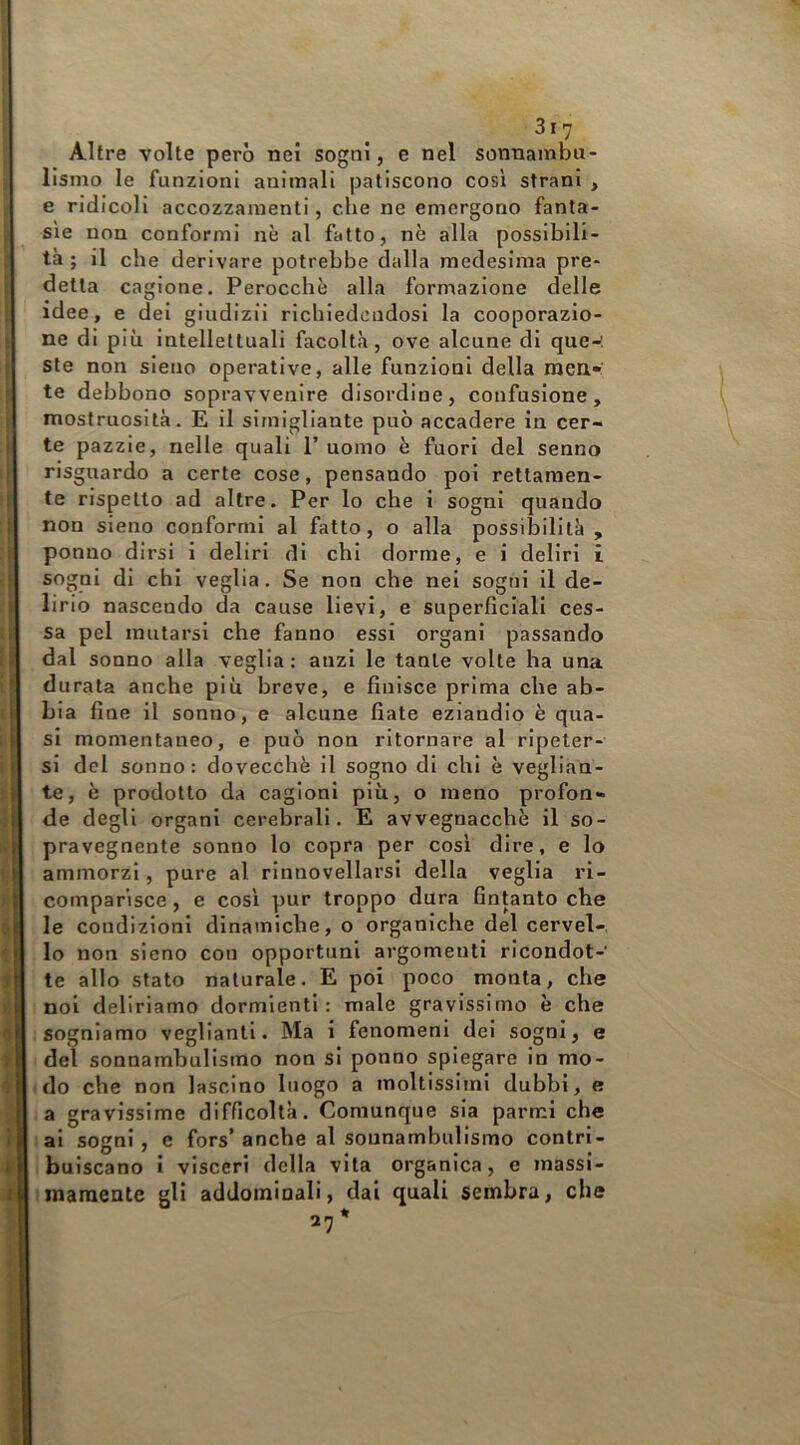 Altre volte però nei sogni, e nel sonnambu- lismo le funzioni animali patiscono cosi strani , e ridicoli accozzamenti, che ne emergono fanta- sìe non conformi nè al fatto, nè alla possibili- tà ; il che derivare potrebbe dalla medesima pre- detta cagione. Perocché alla formazione delle idee, e dei giudizii richiedendosi la cooporazio- ne di più intellettuali facoltà, ove alcune di que-'. ste non sieno operative, alle funzioni della men» te debbono sopravvenire disordine, confusione, mostruosità. E il sirnigliante può accadere in cer- te pazzie, nelle quali 1’ uomo è fuori del senno risguardo a certe cose, pensando poi rettamen- te rispetto ad altre. Per lo che i sogni quando non sieno conformi al fatto, o alla possibilità , ponno dirsi i deliri di chi dorme, e i deliri i sogni di chi veglia. Se non che nel sogni il de- lirio nascendo da cause lievi, e superficiali ces- sa pel mutarsi che fanno essi organi passando dal sonno alla veglia: anzi le tante volte ha una durata anche più breve, e finisce prima che ab- bia fine il sonno, e alcune fiate eziandio è qua- si momentaneo, e può non ritornare al ripeter- si del sonno: dovecchè il sogno di chi è veglian- te, è prodotto da cagioni più, o meno profon- de degli organi cerebrali. E avvegnacchè il so- pravegnente sonno lo copra per così dire, e lo ammorzi, pure al rlnnovellarsi della veglia ri- comparisce , e così pur troppo dura fintanto che le condizioni dinamiche, o organiche del cervel-. lo non sieno con opportuni argomenti ricondot- te allo stato naturale. E poi poco monta, che noi deliriamo dormienti: male gravissimo è che sogniamo vegliantl. Ma i fenomeni del sogni, e del sonnambulismo non si ponno spiegare in mo- > do che non lascino luogo a moltissimi dubbi, e a gravissime difficoltà. Comunque sia parmi che : al sogni, e fors’anche al sounambulismo contri- buiscano i visceri della vita organica, e massl- maraeate gli addominali, dai quali sembra, che