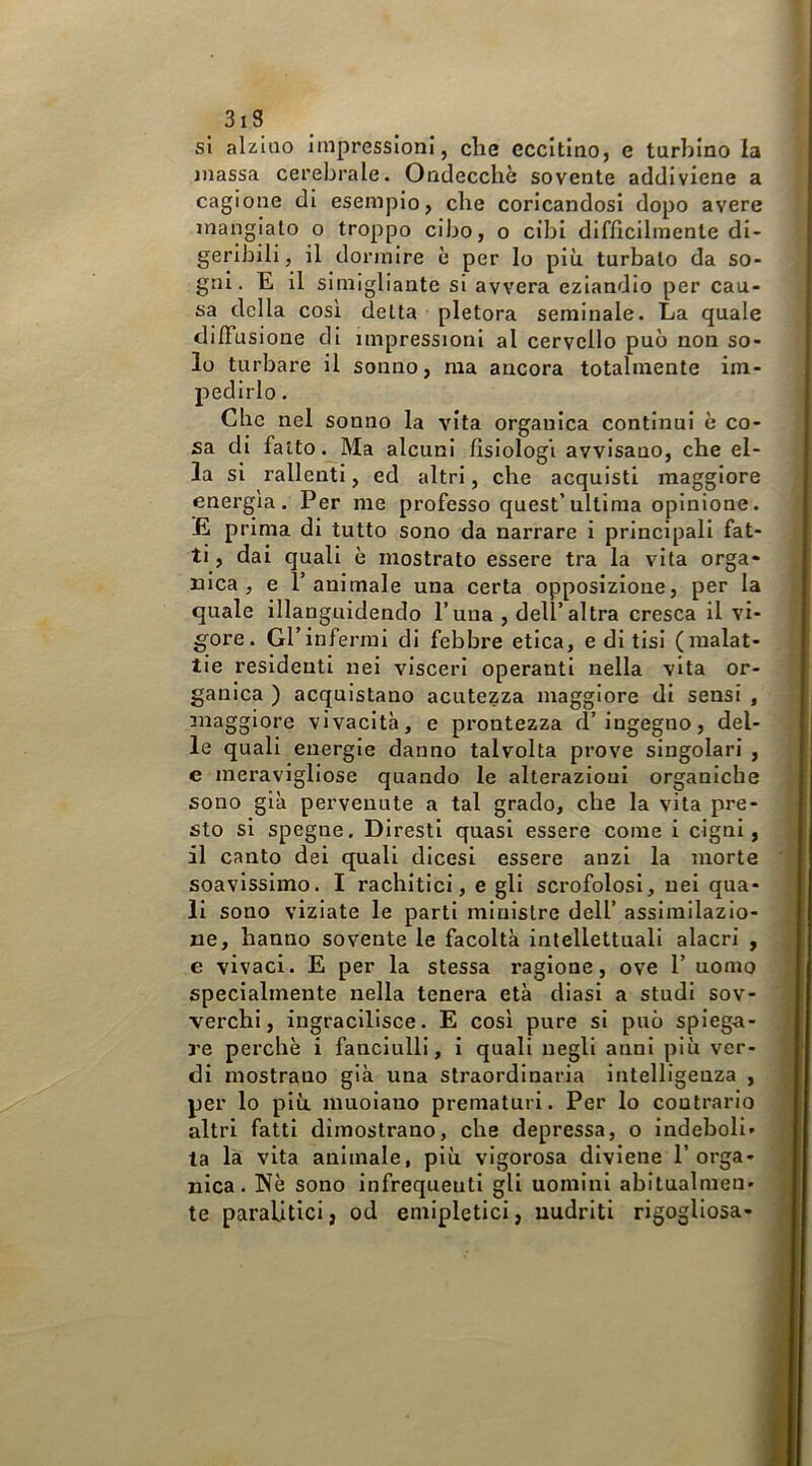 3i3 sì alzalo impressioni, che eccitino, e turbino la massa cerebrale. Ondecchè sovente addiviene a cagione di esempio, che coricandosi dopo avere mangiato o troppo cibo, o cibi difficilmente di- geribili, il dormire è per lo più turbalo da so- gni. E il simigliante si avvera eziandio per cau- sa della cosi delta pletora seminale. La quale dilFusione di impressioni al cervello può non so- lo turbare il sonno, ma ancora totalmente im- pedirlo . Che nel sonno la vita organica continui è co- sa di fatto. Ma alcuni fisiologi avvisano, che el- la si rallenti, ed altri, che acquisti maggiore energia. Per me professo quest’ultima opinione. E prima di tutto sono da narrare i principali fat- ti, dai quali è mostrato essere tra la vita orga- nica, e l’animale una certa opposizione, per la quale illanguidendo l’una , dell’altra cresca il vi- gore . Gl’ infermi di febbre etica, e di tisi (malat- tie residenti nei visceri operanti nella vita or- ganica ) acquistano acutezza maggiore di sensi , maggiore vivacità, e prontezza d’ingegno, del- le quali energie danno talvolta prove singolari , e meravigliose quando le alterazioni organiche sono già pervenute a tal grado, che la vita pre- sto si spegno. Diresti quasi essere come i cigni, il canto dei quali dicesi essere anzi la morte soavissimo. I rachitici, e gli scrofolosi, nei qua- li sono viziate le parli ministre dell’ assimilazio- ne, hanno sovente le facoltà intellettuali alacri , e vivaci. E per la stessa ragione, ove 1’ uomo specialmente nella tenera età diasi a studi sov- verchi, ingracilisce. E così pure si può spiega- re perchè i fanciulli, i quali negli anni più ver- di mostrano già una straordinaria intelligenza , per lo più muoiano prematuri. Per lo contrario altri fatti dimostrano, che depressa, o indeboli- ta la vita animale, più vigorosa diviene l’orga- nica. Nè sono infrequenti gli uomini abitualmen- te paralitici, od emipletici, uudrlti rigogliosa-
