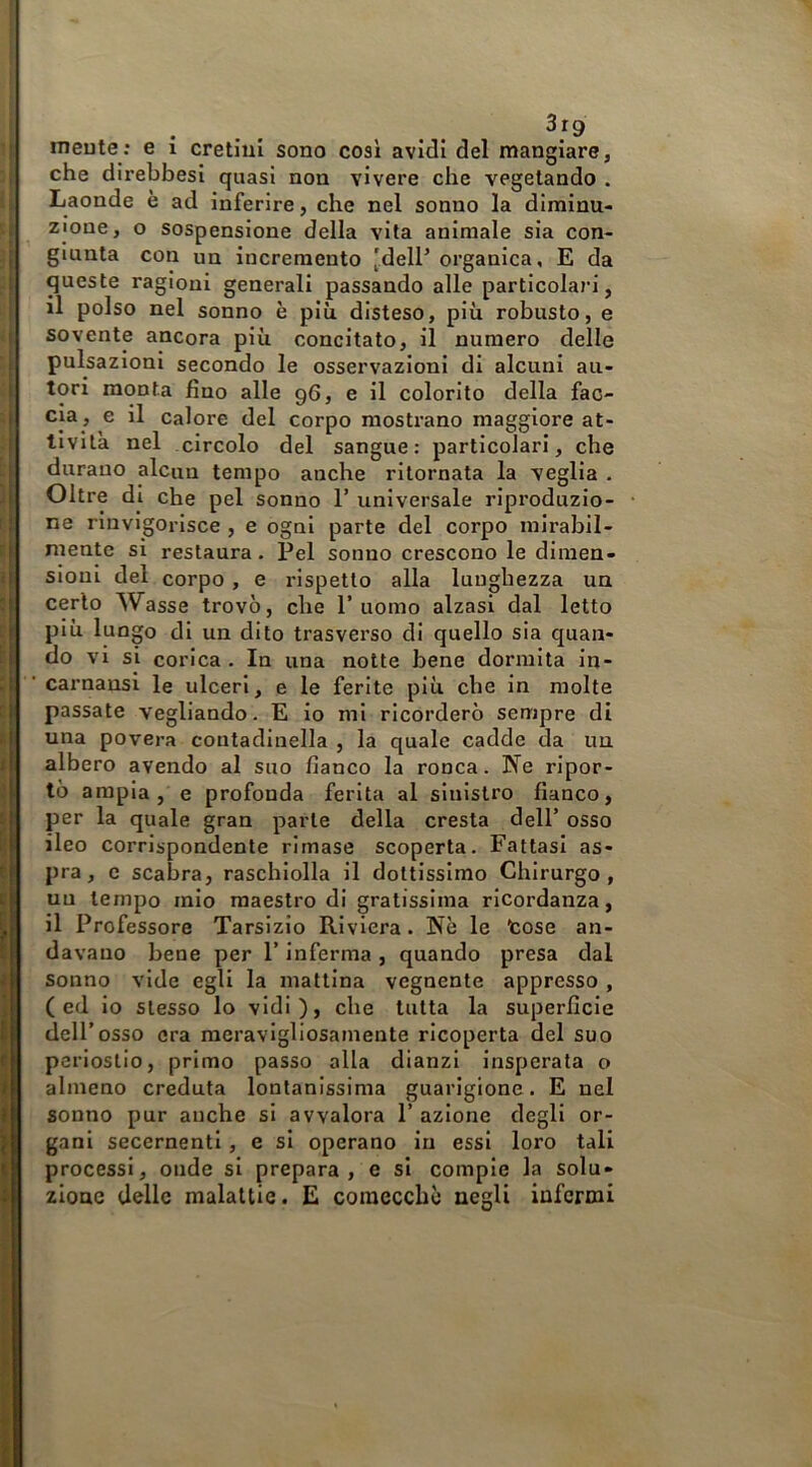 •| meute; e i cretini sono così avidi del mangiare, Iche direbbesi quasi non vivere che vegetando . Laonde è ad inferire, che nel sonno la diminu- zione, o sospensione della vita animale sia con- giunta con un incremento 'dell’ organica, E da queste ragioni generali passando alle particolari, il polso nel sonno è più disteso, più robusto, e < sovente ancora più concitato, il numero delle j pulsazioni secondo le osservazioni di alcuni au- *: tori monta fino alle 96, e il colorito della fac- ; eia , e il Calore del corpo mostrano maggiore at- tività nel circolo del sangue: particolari, che : durano alcun tempo anche ritornata la veglia . ] Oltre di che pel sonno 1’ universale riproduzlo- ne rinvigorisce , e ogni parte del corpo mirabil- I mente si restaura. Pel sonno crescono le diinen- 1 sioni del corpo, e rispetto alla lunghezza un cerio Wasse trovò, che l’uomo alzasi dal letto ?l P‘^ lungo di un dito trasverso di quello sia quan- di vi si corica. In una notte bene dormita in- «I ' carnansi le ulceri, e le ferite più che in molte l|H passate vegliando. E io mi ricorderò sempre di ì| una povera contadinella , la quale cadde da un I albero avendo al suo fianco la ronca. Ne rlpor- I tò ampia, e profonda ferita al sinistro fianco, per la quale gran parte della cresta dell’ osso ileo corrispondente rimase scoperta. Fattasi as- pra , c scabra, raschiolla il dottissimo Chirurgo , un tempo mio maestro di gratissima ricordanza, il Professore Tarsizio Riviera. Nè le tose an- davano bene per l’inferma , quando presa dal sonno vide egli la mattina vegnente appresso, ( ed io stesso lo vidi ), che tutta la superficie dell’osso ora meravigliosamente ricoperta del suo periostio, primo passo alla dianzi insperata o almeno creduta lontanissima guarigione. E nel sonno pur anche si avvalora 1’ azione degli or- gani secernenti, e si operano in essi loro tali processi, onde si prepara, e si compie la solu* zloue delle malattie. E comecché negli iafermi