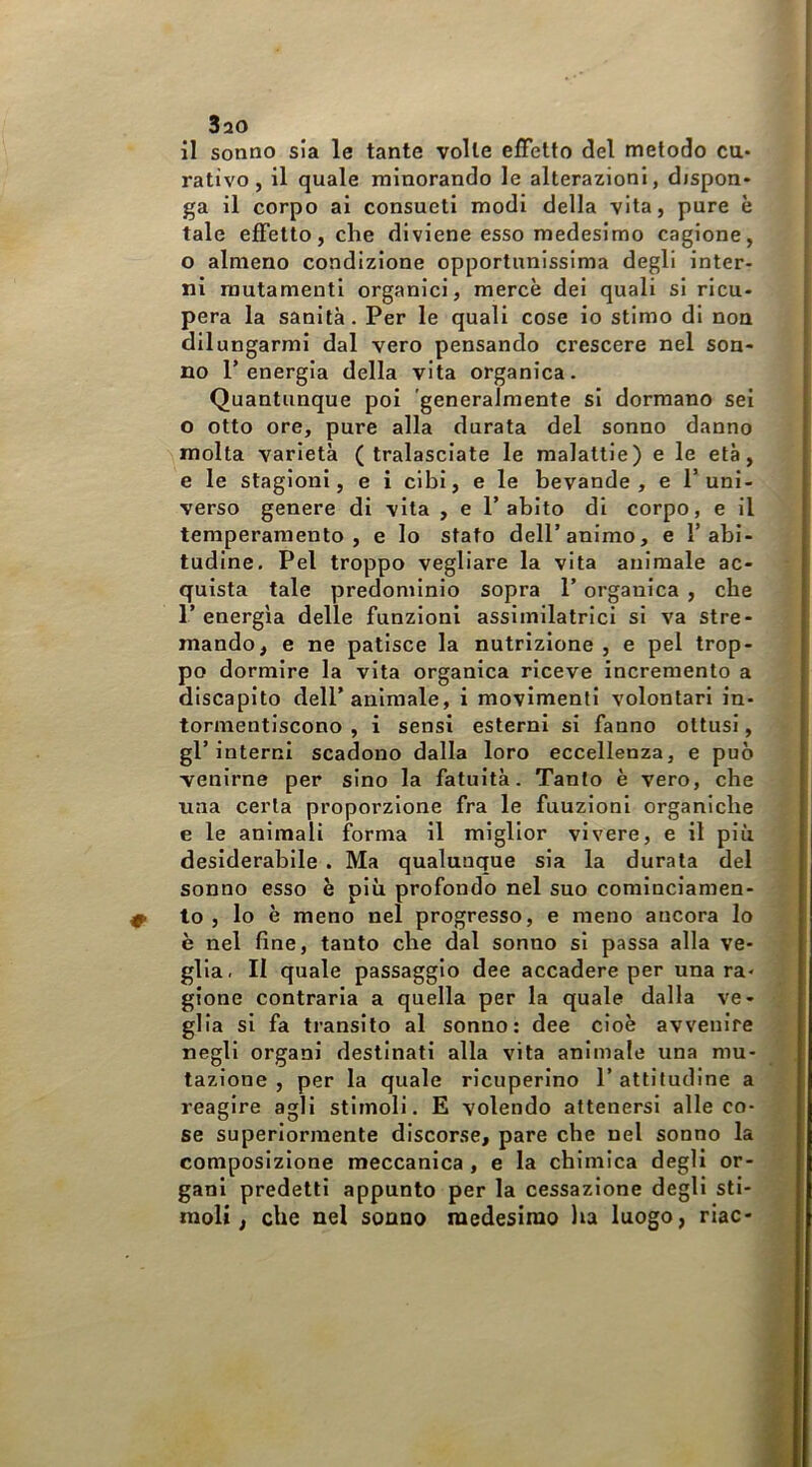 3ao il sonno sia le tante volle effetto del metodo cu- rativo, il quale minorando le alterazioni, dispon- ga il corpo ai consueti modi della vita, pure è tale effetto, che diviene esso medesimo cagione, o almeno condizione opportunissima degli inter- ni mutamenti organici, mercè dei quali si ricu- pera la sanità. Per le quali cose io stimo di non dilungarmi dal vero pensando crescere nel son- no l’energia della vita organica. Quantunque poi 'generalmente si dormano sei o otto ore, pure alla durata del sonno danno molta varietà (tralasciate le malattie) e le età, e le stagioni, e i cibi, e le bevande, e l’uni- verso genere di vita , e l’abito di corpo, e il temperamento, e lo stato dell’animo, e 1’abi- tudine, Pel troppo vegliare la vita animale ac- quista tale predominio sopra l’organica , che I’ energia delle funzioni assimilatrici si va stre- mando, e ne patisce la nutrizione , e pel trop- po dormire la vita organica riceve incremento a discapito dell’animale, i movimenti volontari in- tormentiscono , i sensi esterni si fanno ottusi, gl’interni scadono dalla loro eccellenza, e può venirne per sino la fatuità. Tanfo è vero, che una certa proporzione fra le funzioni organiche e le animali forma il miglior vivere, e il piu desiderabile . Ma qualunque sia la durata del sonno esso è più profondo nel suo cominciamen- to , lo è meno nel progresso, e meno ancora lo è nel fine, tanto che dal sonno si passa alla ve- glia. II quale passaggio dee accadere per una ra- gione contrarla a quella per la quale dalla ve- glia si fa transito al sonno: dee cioè avvenire negli organi destinati alla vita animale una mu- tazione , per la quale ricuperino l’attitudine a reagire agli stimoli. E volendo attenersi alle co- se superiormente discorse, pare che nel sonno la composizione meccanica , e la chimica degli or- gani predetti appunto per la cessazione degli sti- moli, che nel sonno medesimo lia luogo, riac-