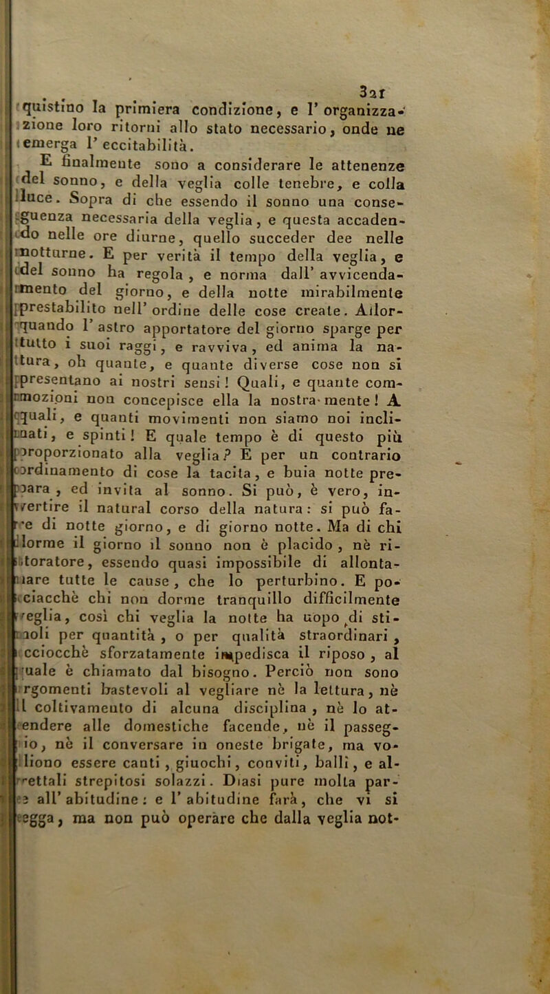 |3ar tquistino la primiera condizione, e I’organizza- izione loro ritorni allo stato necessario, onde ne «emerga 1’ eccitabilità. ^ , E finalmente sono a considerare le attenenze ’l (del sonno, e della veglia colle tenebre, e colla linee. Sopra di che essendo il sonno una conse- v'guenza necessaria della veglia, e questa accaden- tdo nelle ore diurne, quello succeder dee nelle motturne. E per verità il tempo della veglia, e (idei sonno ha regola , e norma dall’ avvicenda- rmento del giorno, e della notte mirabilmente [prestabilito nell’ordine delle cose creale. Allor- 'rquando 1’ astro apportatore del giorno sparge per ttuito i suoi raggi, e ravviva, ed anima la na- illttura, oh quante, e quante diverse cose non si iiÌFpresenlano ai nostri sensi! Quali, e quante cora- Tnmozipni non concepisce ella la nostra-mente ! A |()quali, e quanti movimenti non siamo noi incli- nati, e spinti! E quale tempo è di questo più nroporzionato alla veglia.E per un contrario ordinamento di cose la tacila, e buia notte pre- qara , ed invita al sonno. Si può, è vero, in- vertire il naturai corso della natura: si può fa- *e di notte giorno, e di giorno notte. Ma di chi dorme il giorno il sonno non è placido , nè ri- storatore, essendo quasi impossibile di allonta- iare tutte le cause, che lo perturbino. E po- icciacchè chi non dorme tranquillo difficilmente r^eglia, cosi chi veglia la notte ha uopo ^di sti- r^aoli per quantità , o per qualità straordinari , « l'cciocchè sforzatamente ii^pedisca il riposo, al male è chiamato dal bisogno. Perciò non sono argomenti bastevoli al vegliare nè la lettura, nè Il coltivameulo di alcuna disciplina , nè lo at- •endere alle domestiche faconde, nè il passeg- io, nè il conversare in oneste brigate, ma vo- liono essere canti , giuochi, conviti, balli, e al- r'^ettali strepitosi solazzi. Diasi pure molla par- all’abitudine: e l’abitudine farà, che vi si I eegga, ma non può operare che dalla veglia not- i h