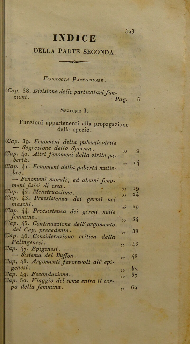 INDICE della parte seconda. 3a3 >} >} Fisiologia Particolabk. iCap. 38. Divisione delle particolari fiin- zioni. Sezione I. Funzioni appartenenti alla propagazione della specie. CCapi 3g. Fenomeni della pubertà virile — Secrezione dello Sperma. Oap. 4o. Altri fenomeni della virile pu- bertà . i 4-t' Fenomeni della pubertà malie- f bre. i —Fenomeni morali, ed alcunifeno- I meni fsici di essa . ' ap. [\i. Menstruazìone. ap. 43. Preesistenza dei germi nei maschi. '■ap. 44- Preesistenza dei germi nelle femmine. lap. 45. Continuazione delVargomento del Cap. precedente. lap. 46. Considerazione critica della Palingenesi. lap. 47- Epigenesi. — Sistema del Buffon . t 48. Argomenti favorevoli alV epi- I genesi. \ ''ap. 49- Fecondazione. '■ap. 5o. Viaggio del seme entro il cor- po della femmina. 9 14 J5 19 24 }» 29 34 77 77 77 >y 77 38 43 48 6u 57 6a