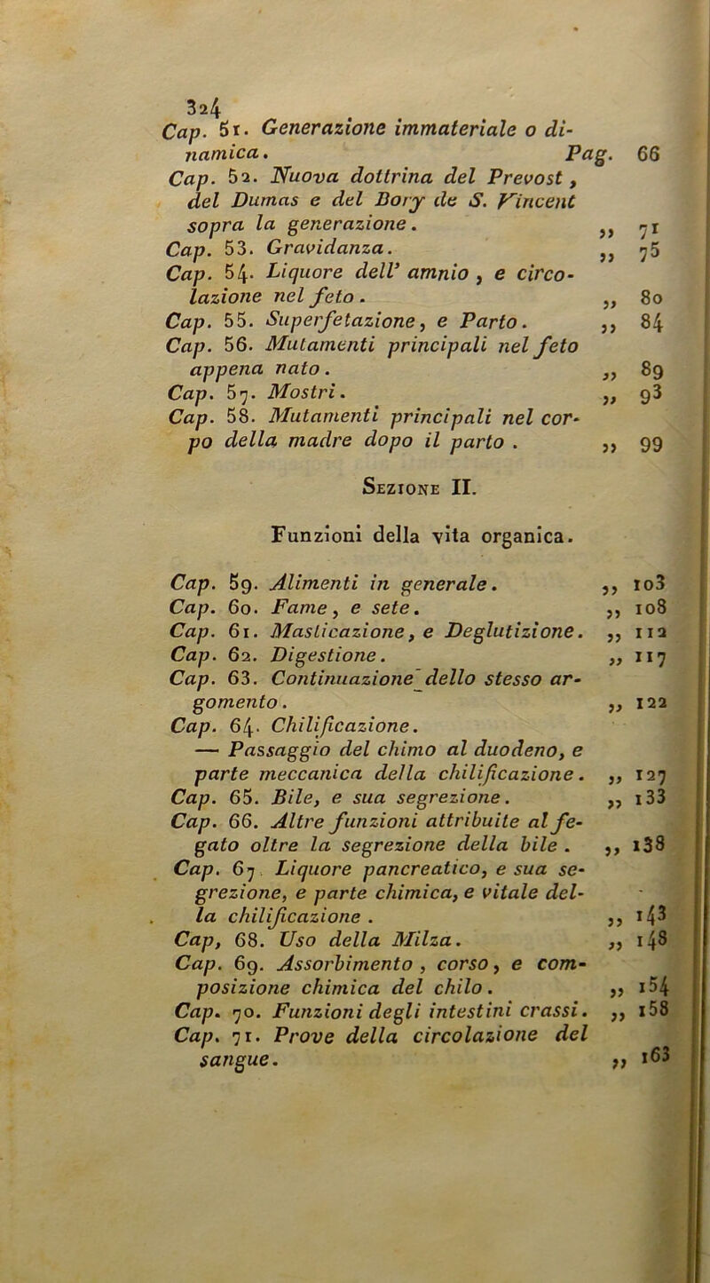 Cap. Si- Generazione immateriale o di- namica . Pag. 66 Cap. 52. Nuova dottrina del Prevosti del Dumas e dtl Bory de S. Vincent sopra la generazione. >> 71 Cap. 53. Gravidanza. 9) 75 Cap. 54- Liquore dell amnio , e circo- lazione nel feto. 59 80 Cap. 55. Superfetazione, e Parto. 9> 84 Cap. 56. Mutamenti principali nel feto appena nato. 89 Cap. 57. Mostri. ì» 93 Cap. 58. Mutamenti principali nel cor- po della madre dopo il parto . 99 Sezione II. Funzioni della vita organica. Cap. Bg. Alimenti in generale. ,, io3 Cap. 6o. Fame, e sete. ,, io8 Cap. 6i. Masticazione, e Deglutizione. ,, iia Cap. 62. Digestione. ,, 117 Cap. 63. Continuazione dello stesso ar- gomento. ,, 122 Cap. 64- Chìlijicazione. — Passaggio del chimo al duodeno, e parte meccanica della chilifìcazione. ,, 127 Cap. 65. Bile, e sua segrezione. ,, i33 Cap. 66. Altre funzioni attribuite al fe- gato oltre la segrezione della bile . ,, i38 Cap. 67. Liquore pancreatico, e sua se- grezione, e parte chimica, e vitale del- la chilif razione . *4^ Cap, 68. Uso della Milza. ,, 148 Cap. 69. Assorbimento , corso, e com- posizione chimica del chilo . jj i54 Cap. 70. Funzioni degli intestini crassi. ,, i58 Cap, 71. Prove della circolazione del sangue. i63