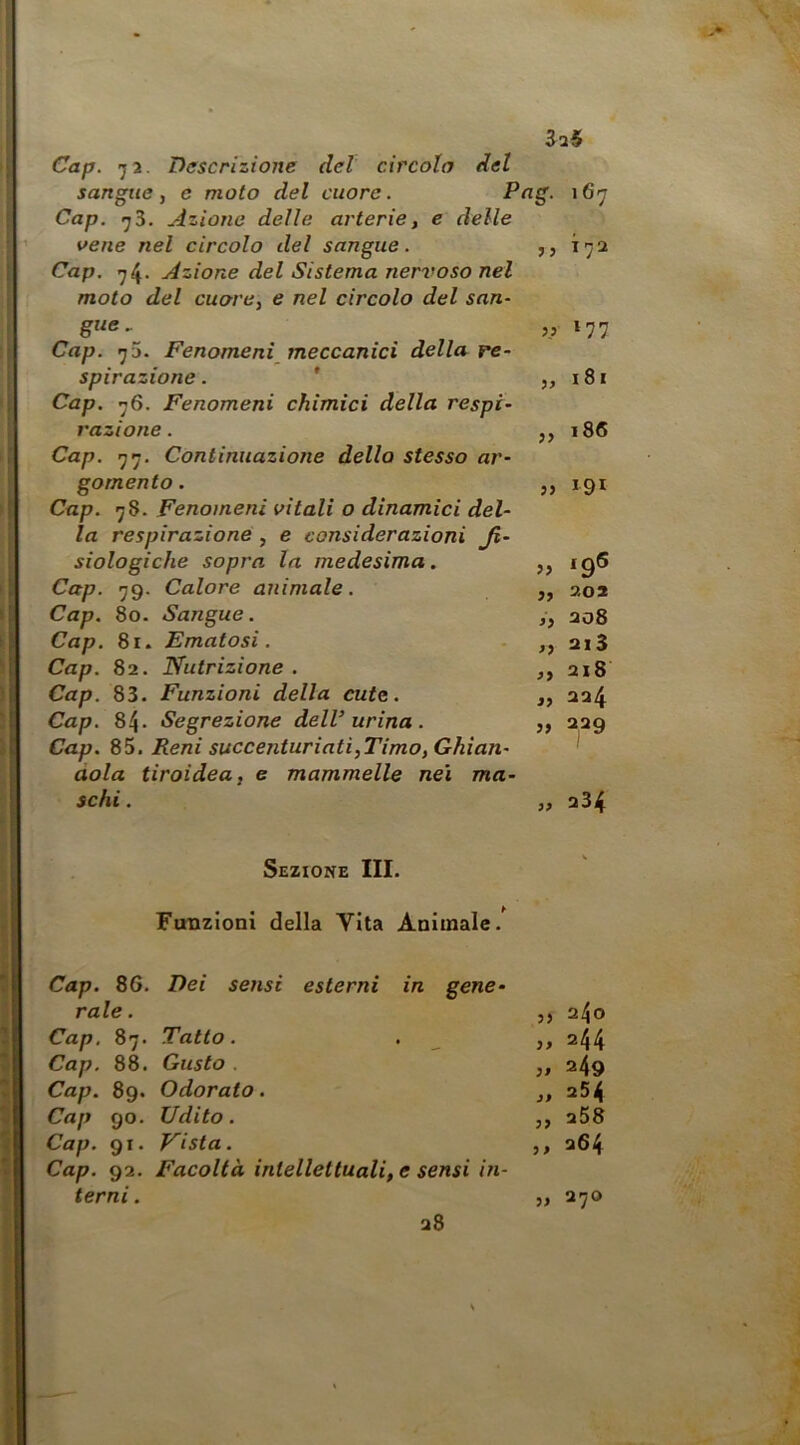 Cap. 72. Descrizione del circola del sangue, e moto del cuore. Cap. ^3. Azione delle arterie, e delle vene nel circolo del sangue. Cap. 74* Azione del Sistema nervoso nel moto del cuore, e nel circolo del snn~ gue.. Cap. Fenomeni meccanici della re- spirazione . ' Cap. ’jS. Fenomeni chimici della respi- razione . Cap. Continuazione dello stesso ar- gomento . Cap. 78. Fenomeni vitali o dinamici del- la respirazione , e considerazioni Ji- siologiche sopra la medesima. Cap. 79. Calore animale. Cap. 80. Sangue. Cap. 81. Ematosi. Cap. 82. Nutrizione. Cap. 83. Funzioni della cute. Cap. 84. Segrezione delV urina. Cap. 9)^. Reni succenturiati,Timo, Ghian- dola tiroidea, e mammelle nei ma- schi . „ 234 ? j jj 3> T72 177 idi 186 191 iq5 „ 202 >, 208 ,, 213 „ 218 324 » 329 Sezione III. Funzioni della Vita Animale.' Cap. 86. Dei sensi esterni in gene- rale. ,, 2^0 Cap, 87. Tatto. . ^ ,, 244 Cap. 88. Gusto . ,, 249 Cap. 89. Odorato. ,, 254 Cap go. Udito. ,, 258 Cap. 91. Vista. ,, 264 Cap. 92. Facoltà intellettuali, e sensi in- terni. „ 270 28