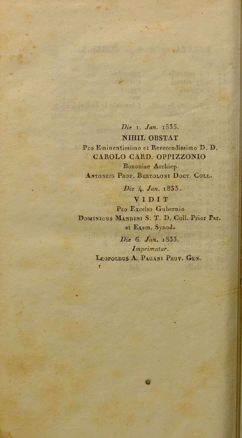 Die 1. Jan. iS35. NIHIL OBSTAT Pro Eminentissimo et Rererendissimo D. D. CAROLO CARD. OPPIZZONIO Bononiae Archiep. AttTONias Prof. Bertoloni Doct. Coll. Die 4- i855^ V 1 D I T Pro Excelso Gubernio Dominicus Mandimi S; T. D. Coll. Prior Par, et Exam. Synod. Die 6. Jan. i833. Imprimatur. Leopoldus a. Pagani Prov. Gen. C