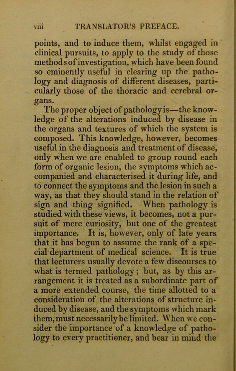 points, and to induce them, whilst engaged in clinical pursuits, to apply to the study of those methods of investigation, which have been found so eminently useful in clearing up the patho- logy and diagnosis of different diseases, parti- cularly those of the thoracic and cerebral or- gans. The proper object of pathology is—the know- ledge of the alterations induced by disease in the organs and textures of which the system is composed. This knowledge, however, becomes useful in the diagnosis and treatment of disease, only when we are enabled to group round each form of organic lesion, the symptoms which ac- companied and characterised it during life, and to connect the symptoms and the lesion in such a way, as that they should stand in the relation of sign and thing signified. When pathology is studied with these views, it becomes, not a pur- suit of mere curiosity, but one of the greatest importance. It is, however, only of late years that it has begun to assume the rank of a spe- cial department of medical science. It is true that lecturers usually devote a few discourses to what is termed pathology; but, as by this ar- rangement it is treated as a subordinate part of a more extended course, the time allotted to a consideration of the alterations of structure in- duced by disease, and the symptoms which mark them, must necessarily be limited. When we con- sider the importance of a knowledge of patho- logy to every practitioner, and bear in mind the