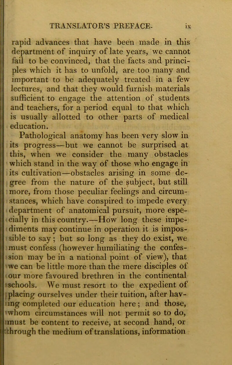 rapid advances that have been made in this department of inquiry of late years, we cannot fail to be convinced, that the facts and princi- ples which it has to unfold, are too many and important to be adequately treated in a few lectures, and that they would furnish materials sufficient to engage the attention of students and teachers, for a period equal to that which is usually allotted to other parts of medical education. Pathological anatomy has been very slow in its progress—but we cannot be surprised at this, when we consider the many obstacles which stand in the way of those who engage in its cultivation—obstacles arising in some de- gree from the nature of the subject, but still more, from those peculiar feelings and circum- stances, which have conspired to impede every department of anatomical pursuit, more espe- cially in this country.—How long these impe- diments may continue in operation it is impos- sible to say; but so long as they do exist, we must confess (however humiliating the confes- sion may be in a national point of view), that we can be little more than the mere disciples of our more favoured brethren in the continental schools. We must resort to the expedient of placing ourselves under their tuition, after hav- ing completed our education here; and those, whom circumstances will not permit so to do, iimust be content to receive, at second hand, or itchrough the medium of translations, information