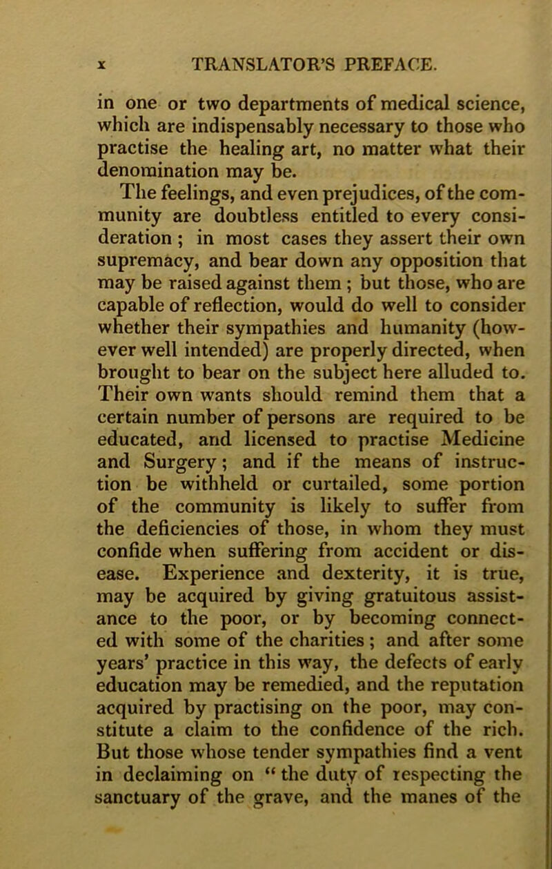 in one or two departments of medical science, which are indispensably necessary to those who practise the healing art, no matter what their denomination may be. The feelings, and even prejudices, of the com- munity are doubtless entitled to every consi- deration ; in most cases they assert their own supremacy, and bear down any opposition that may be raised against them ; but those, who are capable of reflection, would do well to consider whether their sympathies and humanity (how- ever well intended) are properly directed, when brought to bear on the subject here alluded to. Their own wants should remind them that a certain number of persons are required to be educated, and licensed to practise Medicine and Surgery; and if the means of instruc- tion be withheld or curtailed, some portion of the community is likely to suffer from the deficiencies of those, in whom they must confide when suffering from accident or dis- ease. Experience and dexterity, it is true, may be acquired by giving gratuitous assist- ance to the poor, or by becoming connect- ed with some of the charities ; and after some years’ practice in this way, the defects of early education may be remedied, and the reputation acquired by practising on the poor, may con- stitute a claim to the confidence of the rich. But those whose tender sympathies find a vent in declaiming on “ the duty of respecting the sanctuary of the grave, and the manes of the