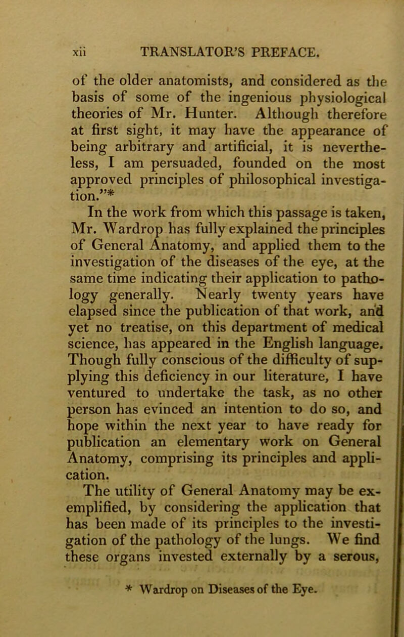 of the older anatomists, and considered as the basis of some of the ingenious physiological theories of Mr. Hunter. Although therefore at first sight, it may have the appearance of being arbitrary and artificial, it is neverthe- less, I am persuaded, founded on the most approved principles of philosophical investiga- tion.”* In the work from which this passage is taken, Mr. Wardrop has fully explained the principles of General Anatomy, and applied them to the investigation of the diseases of the eye, at the same time indicating their application to patho- logy generally. Nearly twenty years have elapsed since the publication of that work, and yet no treatise, on this department of medical science, has appeared in the English language. Though fully conscious of the difficulty of sup- plying this deficiency in our literature, I have ventured to undertake the task, as no other person has evinced an intention to do so, and hope within the next year to have ready for publication an elementary work on General Anatomy, comprising its principles and appli- cation. The utility of General Anatomy may be ex- emplified, by considering the application that has been made of its principles to the investi- gation of the pathology of the lungs. We find these organs invested externally by a serous, * Wardrop on Diseases of the Eye.