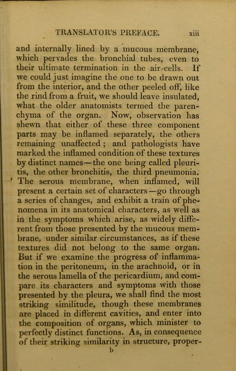 and internally lined by a mucous membrane, which pervades the bronchial tubes, even to their ultimate termination in the air-cells. If we could just imagine the one to be drawn out from the interior, and the other peeled off, like the rind from a fruit, we should leave insulated, what the older anatomists termed the paren- chyma of the organ. Now, observation has shewn that either of these three component parts may be inflamed separately, the others remaining unaffected ; and pathologists have marked the inflamed condition of these textures by distinct names—the one being called pleuri- tis, the other bronchitis, the third pneumonia. ' The serous membrane, when inflamed, will present a certain set of characters —go through a series of changes, and exhibit a train of phe- nomena in its anatomical characters, as well as in the symptoms which arise, as widely diffe- rent from those presented by the mucous mem- brane, under similar circumstances, as if these textures did not belong to the same organ. But if we examine the progress of inflamma- tion in the peritoneum, in the arachnoid, or in the serous lamella of the pericardium, and com- pare its characters and symptoms with those presented by the pleura, we shall find the most striking similitude, though these membranes are placed in different cavities, and enter into the composition of organs, which minister to perfectly distinct functions. As, in consequence of their striking similarity in structure, proper - b