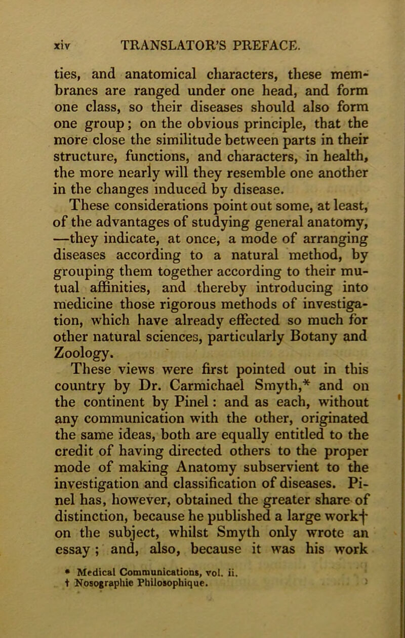 ties, and anatomical characters, these mem- branes are ranged under one head, and form one class, so their diseases should also form one group; on the obvious principle, that the more close the similitude between parts in their structure, functions, and characters, in health, the more nearly will they resemble one another in the changes induced by disease. These considerations point out some, at least, of the advantages of studying general anatomy, —they indicate, at once, a mode of arranging diseases according to a natural method, by grouping them together according to their mu- tual affinities, and thereby introducing into medicine those rigorous methods of investiga- tion, which have already effected so much for other natural sciences, particularly Botany and Zoology. These views were first pointed out in this country by Dr. Carmichael Smyth,* and on the continent by Pinel: and as each, without any communication with the other, originated the same ideas, both are equally entitled to the credit of having directed others to the proper mode of making Anatomy subservient to the investigation and classification of diseases. Pi- nel has, however, obtained the greater share of distinction, because he published a large workf on the subject, whilst Smyth only wrote an essay; and, also, because it was his work * Medical Communications, vol. ii. t Nosographie Philosophique.