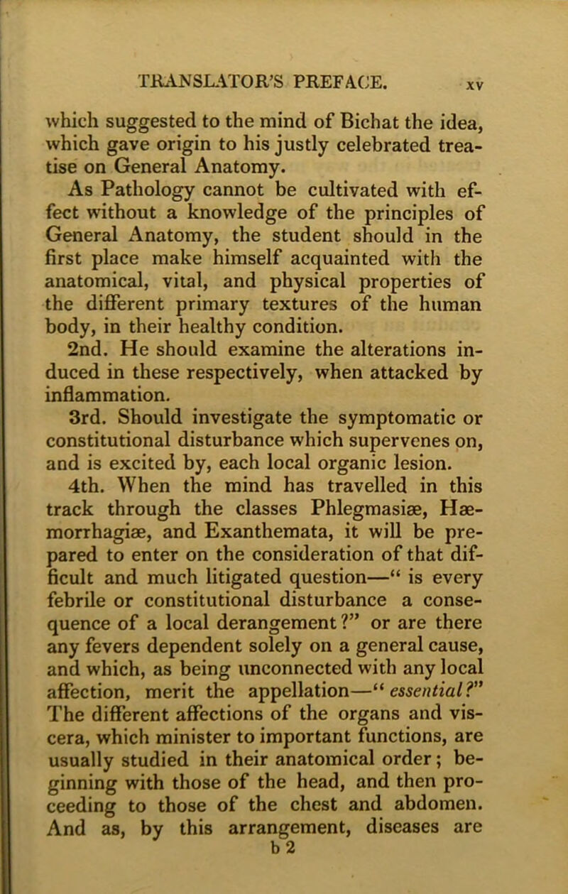XV which suggested to the mind of Bichat the idea, which gave origin to his justly celebrated trea- tise on General Anatomy. As Pathology cannot be cultivated with ef- fect without a knowledge of the principles of General Anatomy, the student should in the first place make himself acquainted with the anatomical, vital, and physical properties of the different primary textures of the human body, in their healthy condition. 2nd. He should examine the alterations in- duced in these respectively, when attacked by inflammation. 3rd. Should investigate the symptomatic or constitutional disturbance which supervenes on, and is excited by, each local organic lesion. 4th. When the mind has travelled in this track through the classes Phlegmasiae, Hae- morrhagiae, and Exanthemata, it will be pre- pared to enter on the consideration of that dif- ficult and much litigated question—“ is every febrile or constitutional disturbance a conse- quence of a local derangement ?” or are there any fevers dependent solely on a general cause, and which, as being unconnected with any local affection, merit the appellation—“essential?” The different affections of the organs and vis- cera, which minister to important functions, are usually studied in their anatomical order; be- ginning with those of the head, and then pro- ceeding to those of the chest and abdomen. And as, by this arrangement, diseases are